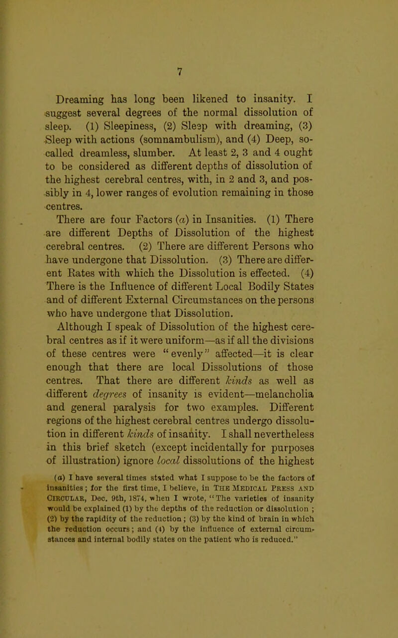 Dreaming has long been likened to insanity. I suggest several degrees of the normal dissolution of sleep. (1) Sleepiness, (2) Sleep with dreaming, (3) Sleep with actions (somnambulism), and (4) Deep, so- called dreamless, slumber. At least 2, 3 and 4 ought to be considered as different depths of dissolution of the highest cerebral centres, with, in 2 and 3, and pos- sibly in 4, lower ranges of evolution remaining in those centres. There are four Factors (a) in Insanities. (1) There are different Depths of Dissolution of the highest cerebral centres. (2) There are different Persons who have undergone that Dissolution. (3) There are differ- ent Rates with which the Dissolution is effected. (4) There is the Influence of different Local Bodily States and of different External Circumstances on the persons who have undergone that Dissolution. Although I speak of Dissolution of the highest cere- bral centres as if it were uniform—as if all the divisions of these centres were “ evenly ” affected—it is clear enough that there are local Dissolutions of those centres. That there are different kinds as well as different degrees of insanity is evident—melancholia and general paralysis for two examples. Different regions of the highest cerebral centres undergo dissolu- tion in different kinds of insanity. I shall nevertheless in this brief sketch (except incidentally for purposes of illustration) ignore local dissolutions of the highest (a) X have several times stated what I suppose to he the factors of insanities ; for the first time, I believe, in The Medical Press and Circular, Dec. 9th, 1874, when I wrote, “The varieties of insanity would be explained (1) by the depths of the reduction or dissolution ; (2) by the rapidity of the reduction ; (3) by the kind of brain iu which the reduction occurs; and (l) by the influence of external circum- stances and internal bodily states on the patient who is reduced.”