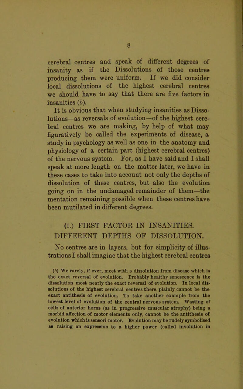 cerebral centres and speak of different degrees of insanity as if the Dissolutions of those centres producing them were uniform. If we did consider local dissolutions of the highest cerebral centres we should have to say that there are five factors in insanities (b). It is obvious that when studying insanities as Disso- lutions—as reversals of evolution—of the highest cere- bral centres we are making, by help of what may figuratively be called the experiments of disease, a study in psychology as well as one in the anatomy and physiology of a certain part (highest cerebral centres) of the nervous system. For, as I have said and I shall speak at more length on the matter later, we have in these cases to take into account not only the depths of dissolution of these centres, but also the evolution going on in the undamaged remainder of them—the mentation remaining possible when these centres have been mutilated in different degrees. (l.) FIRST FACTOR IN INSANITIES. DIFFERENT DEPTHS OF DISSOLUTION. No centres are in layers, but for simplicity of illus- trations I shall imagine that the highest cerebral centres (6) We rarely, if ever, meet with a dissolution from disease which is the exact reversal of evolution. Probably healthy senescence is the dissolution most nearly the exact reversal of evolution. In local dis- solutions of the highest cerebral centres there plainly cannot be the exact antithesis of evolution. To take another example from the lowest level of evolution of the central nervous system. Wasting of cells of anterior horns (as in progressive muscular atrophy) being a morbid affection of motor elements only, cannot be the antithesis of evolution which is sensori-motor. Evolution may be rudely symbolised as raising an expression to a higher power (called involution in