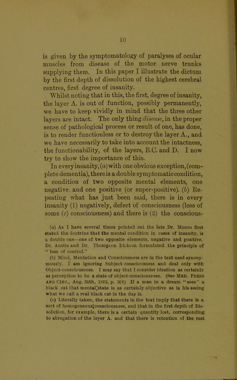 is given by the symptomatology of paralyses of ocular muscles from disease of the motor nerve trunks- supplying them. In this paper I illustrate the dictum by the first depth of dissolution of the highest cerebral centres, first degree of insanity. Whilst noting that in this, the first, degree of insanity, the layer A. is out of function, possibly permanently, we have to keep vividly in mind that the three other layers are intact. The only thing disease, in the proper sense of pathological process or result of one, has done, is to render functionless or to destroy the layer A., and we have necessarily to take into account the intactness, the functionability, of the layers, B.C. and D. I now try to show the importance of this. In every insanity, (a) with one obvious exception, (com- plete dementia), there is a double symptomatic condition ,. a condition of two opposite mental elements, one negative and one positive (or super-positive), (b) Re- peating what has just been said, there is in every insanity (1) negatively, defect of consciousness (loss of some (c) consciousness) and there is (2) the conscious- (а) As I have several times pointed out the late Dr. Monro first stated the doctrine that the mental condition in cases ot insanity, is a double one—one of two opposite elements, negative and positive. Dr. Anstie and Dr. Thompson Dickson formulated the principle of “ loss of control.” (б) Mind, Mentation and Consciousness are in the text used synony- mously. I am ignoring Subject-consciousness and deal only with Object-consciousness. I may say that I consider ideation as certainly as perception to be a state of object-consciousness. (See Med. Press and CIRO., Aug. 30th, 1S93, p. 30S) If a man in a dream “sees a black cat that mental^atate is as certainly objective as is his seeing what we call a real black cat in the day is. (c) Literally taken, the statements in the text imply that there is a sort of homogeneousjconsciousness, and that in the first depth cf Dis- solution, for example, there is a certain quantity lost, corresponding, to abrogation of the layer A. and that there is retention of the rest