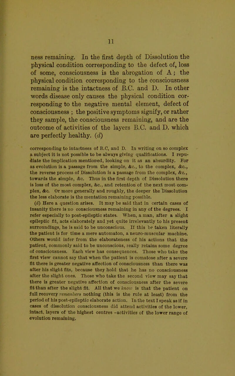 ness remaining. In the first depth of Dissolution the physical condition corresponding to the defect of, loss of some, consciousness is the abrogation of A; the physical condition corresponding to the consciousness remaining is the intactness of B.C. and D. In other words disease only causes the physical condition cor- responding to the negative mental element, defect of consciousness ; the positive symptoms signify, or rather they sample, the consciousness remaining, and are the outcome of activities of the layers B.C. and D. which are perfectly healthy. (d) corresponding to intactness of B.C, and D. In writing on so complex a subject it is not possible to be always giving qualifications. I repu- diate the implication mentioned, looking on it as an absurdity. For as evolution is a passage from the simple, &c., to the complex, &c., the reverse process of Dissolution is a passage from the complex, &c., towards the simple, &c. Thus in the first depth of Dissolution there is loss of the most complex, &c., and retention of the next most com- plex, &c. Or more generally and roughly, the deeper the Dissolution the less elaborate is the mentation remaining possible. (d) Here a question arises. It may be said that in certain cases of insanity there is no consciousness remaining in any of the degrees. I refer especially to post-epileptic states. When, a man, after a slight epileptic fit, acts elaborately and yet quite irrelevantly to his present surroundings, he is said to be unconscious. If this be taken literally the patient is for time a mere automaton, a neuro-muscular machine. Others would infer from the elaborateness of his actions that the patient, commonly said to be unconscious, really retains some degree of consciousness. Each view has consequences. Those who take the first view cannot say that when the patient is comatose after a severe fit there is greater negative affection of consciousness than there was after his slight fits, because they hold that he has no consciousness after the slight ones. Those who take the second view may say that there is greater negative affection of consciousness after the severe fit than after the slight fit. All that we know is that the patient on full recovery remembers nothing (this is the rule at least) from the period of his post-epileptic elaborate action. In the text I speak as if in cases of dissolution consciousness did attend activities of the lower, intact, layers of the highest centres -activities of the lower range of evolution remaining.