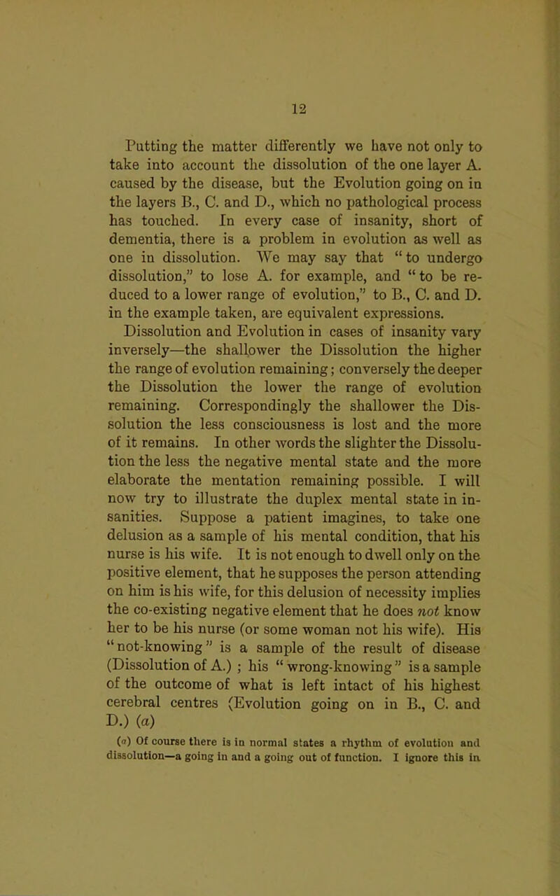 Putting the matter differently we have not only to take into account the dissolution of the one layer A. caused by the disease, but the Evolution going on in the layers B., C. and D., which no pathological process has touched. In every case of insanity, short of dementia, there is a problem in evolution as well as one in dissolution. We may say that “to undergo dissolution,” to lose A. for example, and “ to be re- duced to a lower range of evolution,” to B., C. and D. in the example taken, are equivalent expressions. Dissolution and Evolution in cases of insanity vary inversely—the shallower the Dissolution the higher the range of evolution remaining; conversely the deeper the Dissolution the lower the range of evolution remaining. Correspondingly the shallower the Dis- solution the less consciousness is lost and the more of it remains. In other words the slighter the Dissolu- tion the less the negative mental state and the more elaborate the mentation remaining possible. I will now try to illustrate the duplex mental state in in- sanities. Suppose a patient imagines, to take one delusion as a sample of his mental condition, that his nurse is his wife. It is not enough to dwell only on the positive element, that he supposes the person attending on him is his wife, for this delusion of necessity implies the co-existing negative element that he does not know her to be his nurse (or some woman not his wife). His “ not-knowing ” is a sample of the result of disease (Dissolution of A.) ; his “ wrong-knowing ” is a sample of the outcome of what is left intact of his highest cerebral centres (Evolution going on in B., C. and D.) (a) (°) Of course there is in normal states a rhythm of evolution and dissolution—a going in and a going out of function. I ignore this in