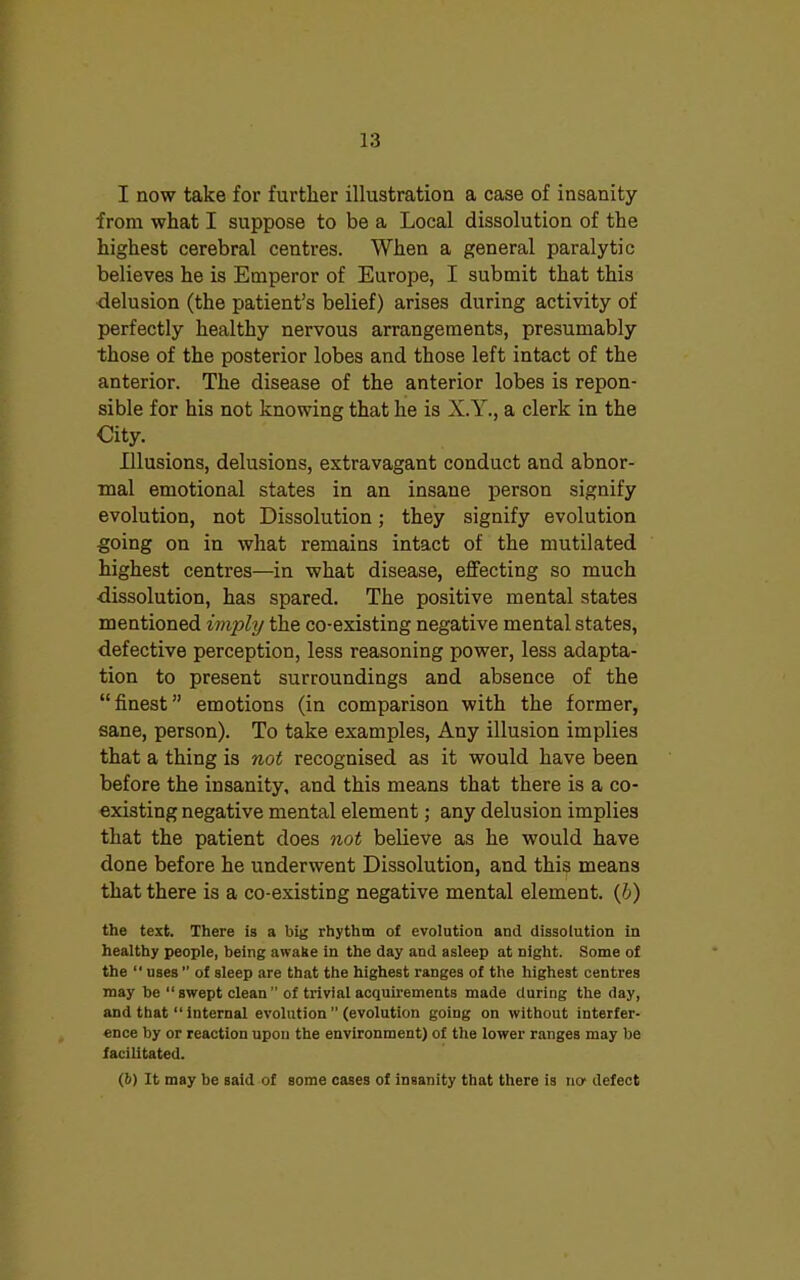 I now take for further illustration a case of insanity from what I suppose to be a Local dissolution of the highest cerebral centres. When a general paralytic believes he is Emperor of Europe, I submit that this delusion (the patient’s belief) arises during activity of perfectly healthy nervous arrangements, presumably those of the posterior lobes and those left intact of the anterior. The disease of the anterior lobes is repon- sible for his not knowing that he is X.Y., a clerk in the City. Illusions, delusions, extravagant conduct and abnor- mal emotional states in an insane person signify evolution, not Dissolution; they signify evolution going on in what remains intact of the mutilated highest centres—in what disease, effecting so much dissolution, has spared. The positive mental states mentioned imply the co-existing negative mental states, defective perception, less reasoning power, less adapta- tion to present surroundings and absence of the “finest” emotions (in comparison with the former, sane, person). To take examples, Any illusion implies that a thing is not recognised as it would have been before the insanity, and this means that there is a co- existing negative mental element; any delusion implies that the patient does not believe as he would have done before he underwent Dissolution, and this means that there is a co-existing negative mental element. (b) the text. There is a big rhythm of evolution and dissolution in healthy people, being awake in the day and asleep at night. Some of the “ uses ” of sleep are that the highest ranges of the highest centres may be “swept clean” of trivial acquirements made during the day, and that “ internal evolution ” (evolution going on without interfer- ence by or reaction upon the environment) of the lower ranges may be facilitated. (6) It may be said of some cases of insanity that there is ncr defect