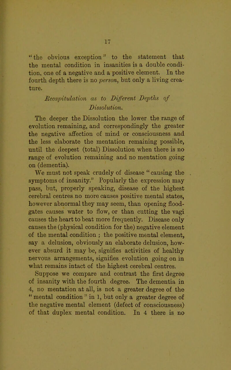 “ the obvious exception ” to the statement that the mental condition in insanities is a double condi- tion, one of a negative and a positive element. In the fourth depth there is no person, but only a living crea- ture. Recapitulation as to Different Depths of Dissolution. The deeper the Dissolution the lower the range of evolution remaining, and correspondingly the greater the negative affection of mind or consciousness and the less elaborate the mentation remaining possible, until the deepest (total) Dissolution when there is no range of evolution remaining and no mentation going on (dementia). We must not speak crudely of disease “ causing the . symptoms of insanity.” Popularly the expression may pass, but, properly speaking, disease of the highest cerebral centres no more causes positive mental states, however abnormal they may seem, than opening flood- gates causes water to flow, or than cutting the vagi causes the heart to beat more frequently. Disease only causes the (physical condition for the) negative element of the mental condition ; the positive mental element, say a delusion, obviously an elaborate delusion, how- ever absurd it may be, signifies activities of healthy nervous arrangements, signifies evolution going on in what remains intact of the highest cerebral centres. Suppose we compare and contrast the first degree of insanity with the fourth degree. The dementia in 4, no mentation at all, is not a greater degree of the “ mental condition ” in 1, but only a greater degree of the negative mental element (defect of consciousness) of that duplex mental condition. In 4 there is no