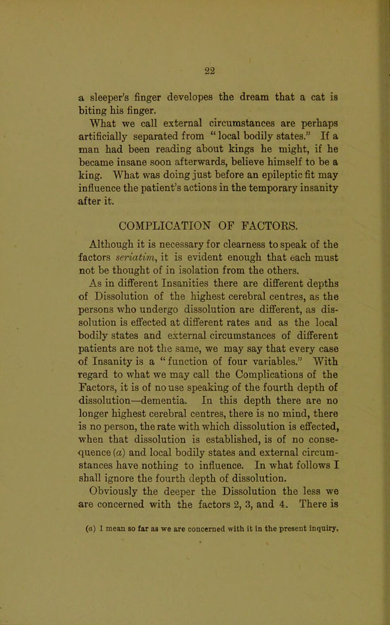 a sleeper’s finger developes the dream that a cat is biting his finger. What we call external circumstances are perhaps artificially separated from “ local bodily states.” If a man had been reading about kings he might, if he became insane soon afterwards, believe himself to be a king. What was doing just before an epileptic fit may influence the patient’s actions in the temporary insanity after it. COMPLICATION OF FACTORS. Although it is necessary for clearness to speak of the factors seriatim, it is evident enough that each must not be thought of in isolation from the others. As in different Insanities there are different depths of Dissolution of the highest cerebral centres, as the persons who undergo dissolution are different, as dis- solution is effected at different rates and as the local bodily states and external circumstances of different patients are not the same, we may say that every case of Insanity is a “ function of four variables.” With regard to what we may call the Complications of the Factors, it is of no use speaking of the fourth depth of dissolution—dementia. In this depth there are no longer highest cerebral centres, there is no mind, there is no person, the rate with which dissolution is effected, when that dissolution is established, is of no conse- quence (a) and local bodily states and external circum- stances have nothing to influence. In what follows I shall ignore the fourth depth of dissolution. Obviously the deeper the Dissolution the less we are concerned with the factors 2, 3, and 4. There is (a) 1 mean so far as we are concerned with it in the present inquiry.