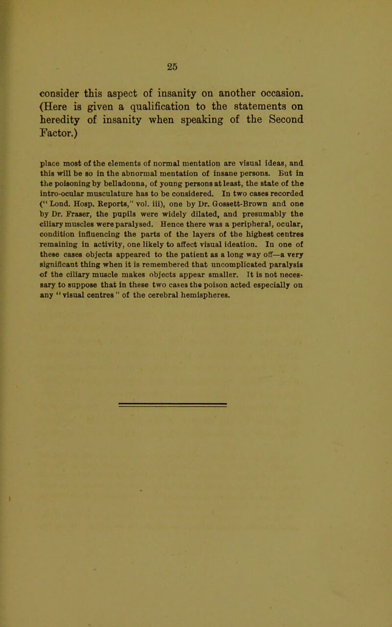 consider this aspect of insanity on another occasion. (Here is given a qualification to the statements on heredity of insanity when speaking of the Second Factor.) place most ol the elements of normal mentation are visual ideas, and this will be so in the abnormal mentation of insane persons. But in the poisoning by belladonna, of young persons at least, the state of the intro-ocular musculature has to be considered. In two cases recorded (“ Lond. Hosp. Reports,” vol. iii), one by Or. Gossett-Brown and one by Dr. Fraser, the pupils were widely dilated, and presumably the ciliary muscles were paralysed. Hence there was a peripheral, ocular, condition influencing the parts of the layers of the highest centres remaining in activity, one likely to affect visual ideation. In one of these cases objects appeared to the patient as a long way off—a very significant thing when it is remembered that uncomplicated paralysis of the ciliary muscle makes objects appear smaller. It is not neces- sary to suppose that in these two cases the poison acted especially on any “visual centres ” of the cerebral hemispheres.