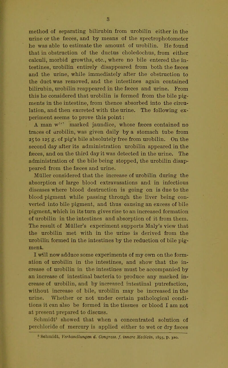 method of separating bilirubin from urobilin either in the urine or the faeces, and by means of the spectrophotometer he was able to estimate the amount of urobilin. He found that in obstruction of the ductus clioledoehus, from either calculi, morbid growths, etc., where no bile entered the in- testines, urobilin entirely disappeared from both the faeces and the urine, while immediately after the obstruction to the duct was removed, and the intestines again contained bilirubin, urobilin reappeared in the faeces and urine. From this he considered that urobilin is formed from the bile pig- ments in the intestine, from thence absorbed into the circu- lation, and then excreted with the urine. The following ex- periment seems to prove this point: A man w'’ marked jaundice, whose faeces contained no traces of urobilin, was given daily by a stomach tube from 25 to 125 g. of pig’s bile absolutely free from urobilin. On the second day after its administration urobilin appeared in the faeces, and on the third day it was detected in the urine. The administration of the bile being stopped, the urobilin disap- peared from the faeces and urine. Muller considered that the increase of urobilin during the absorption of large blood extravasations and in infectious diseases where blood destruction is going on is due to the blood pigment while passing through the liver being con- verted into bile pigment, and thus causing an excess of bile pigment, which in its turn gives rise to an increased formation of urobilin in the intestines and absorption of it from them. The result of Muller’s experiment supports Maly’s view that the urobilin met with in the urine is derived from the urobilin formed in the intestines by the reduction of bile pig- ment. I will now adduce some experiments of my own on the form- ation of urobilin in the intestines, and show that the in- crease of urobilin in the intestines must be accompanied by an increase of intestinal bacteria to produce any marked in- crease of urobilin, and by increased intestinal putrefaction, without increase of bile, urobilin may be increased in the urine. Whether or not under certain pathological condi- tions it can also be formed in the tissues or blood I am not at present prepared to discuss. Schmidt5 showed that when a concentrated solution of perchloride of mercury is applied either to wet or dry fseces 5 Schmidt, Verhandlunyen d. Congress./, innere Medicin, 1895, p. 330.