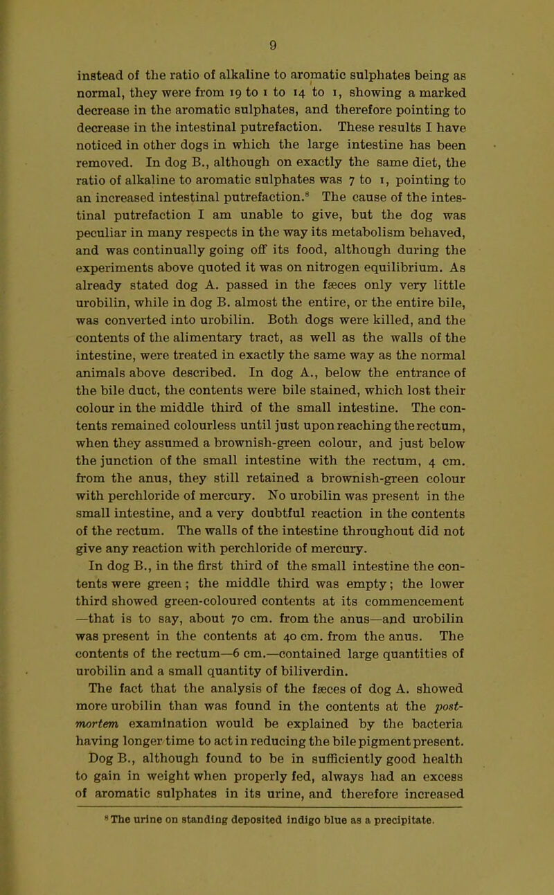 instead of the ratio of alkaline to aromatic sulphates being as normal, they were from 19 to i to 14 to 1, showing a marked decrease in the aromatic sulphates, and therefore pointing to decrease in the intestinal putrefaction. These results I have noticed in other dogs in which the large intestine has been removed. In dog B., although on exactly the same diet, the ratio of alkaline to aromatic sulphates was 7 to 1, pointing to an increased intestinal putrefaction.8 The cause of the intes- tinal putrefaction I am unable to give, but the dog was peculiar in many respects in the way its metabolism behaved, and was continually going off its food, although during the experiments above quoted it was on nitrogen equilibrium. As already stated dog A. passed in the faeces only very little urobilin, while in dog B. almost the entire, or the entire bile, was converted into urobilin. Both dogs were killed, and the contents of the alimentary tract, as well as the walls of the intestine, were treated in exactly the same way as the normal animals above described. In dog A., below the entrance of the bile duct, the contents were bile stained, which lost their colour in the middle third of the small intestine. The con- tents remained colourless until just upon reaching the rectum, when they assumed a brownish-green colour, and just below the junction of the small intestine with the rectum, 4 cm. from the anus, they still retained a brownish-green colour with perchloride of mercury. No urobilin was present in the small intestine, and a very doubtful reaction in the contents of the rectum. The walls of the intestine throughout did not give any reaction with perchloride of mercury. In dog B., in the first third of the small intestine the con- tents were green ; the middle third was empty; the lower third showed green-coloured contents at its commencement —that is to say, about 70 cm. from the anus—and urobilin was present in the contents at 40 cm. from the anus. The contents of the rectum—6 cm.—contained large quantities of urobilin and a small quantity of biliverdin. The fact that the analysis of the faeces of dog A. showed more urobilin than was found in the contents at the post- mortem examination would be explained by the bacteria having longer time to act in reducing the bile pigment present. DogB., although found to be in sufficiently good health to gain in weight when properly fed, always had an excess of aromatic sulphates in its urine, and therefore increased ’‘The urine on standing deposited indigo blue as a precipitate.