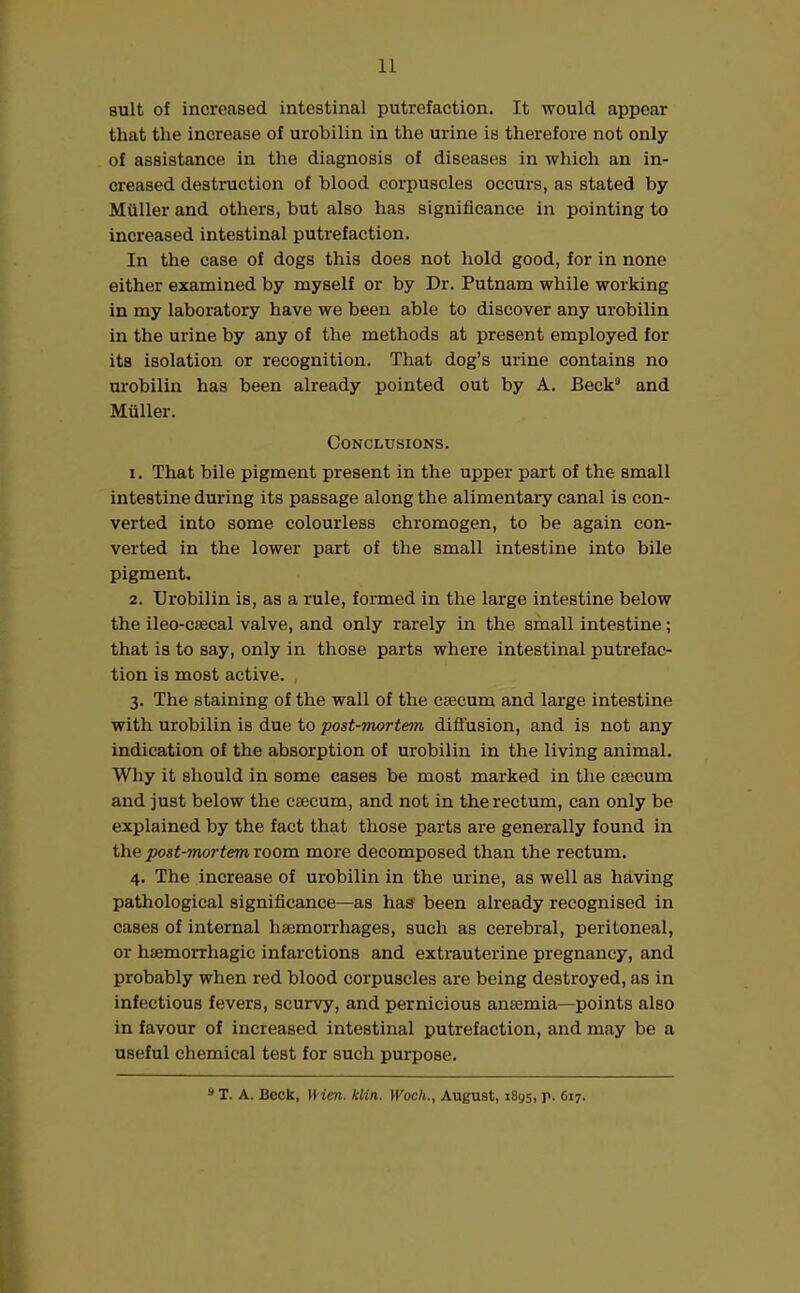 suit of increased intestinal putrefaction. It would appear that the increase of urobilin in the urine is therefore not only of assistance in the diagnosis of diseases in which an in- creased destruction of blood corpuscles occurs, as stated by Muller and others, but also has significance in pointing to increased intestinal putrefaction. In the case of dogs this does not hold good, for in none either examined by myself or by Dr. Putnam while working in my laboratory have we been able to discover any urobilin in the urine by any of the methods at present employed for its isolation or recognition. That dog’s urine contains no urobilin has been already pointed out by A. Beck9 and Muller. Conclusions. 1. That bile pigment present in the upper part of the small intestine during its passage along the alimentary canal is con- verted into some colourless chromogen, to be again con- verted in the lower part of the small intestine into bile pigment. 2. Urobilin is, as a rule, formed in the large intestine below the ileo-caecal valve, and only rarely in the small intestine; that is to say, only in those parts where intestinal putrefac- tion is most active. 3. The staining of the wall of the caecum and large intestine with urobilin is due to post-mortem diffusion, and is not any indication of the absorption of urobilin in the living animal. Why it should in some cases be most marked in the caecum and just below the caecum, and not in the rectum, can only be explained by the fact that those parts are generally found in the post-mortem room more decomposed than the rectum. 4. The increase of urobilin in the urine, as well as having pathological significance—as has been already recognised in cases of internal haemorrhages, such as cerebral, peritoneal, or haemorrhagic infarctions and extrauterine pregnancy, and probably when red blood corpuscles are being destroyed, as in infectious fevers, scurvy, and pernicious anaemia—points also in favour of increased intestinal putrefaction, and may be a useful chemical test for such purpose. 9 T. A. Beck, Wien. klin. Woch., August, 1895, p. 617.