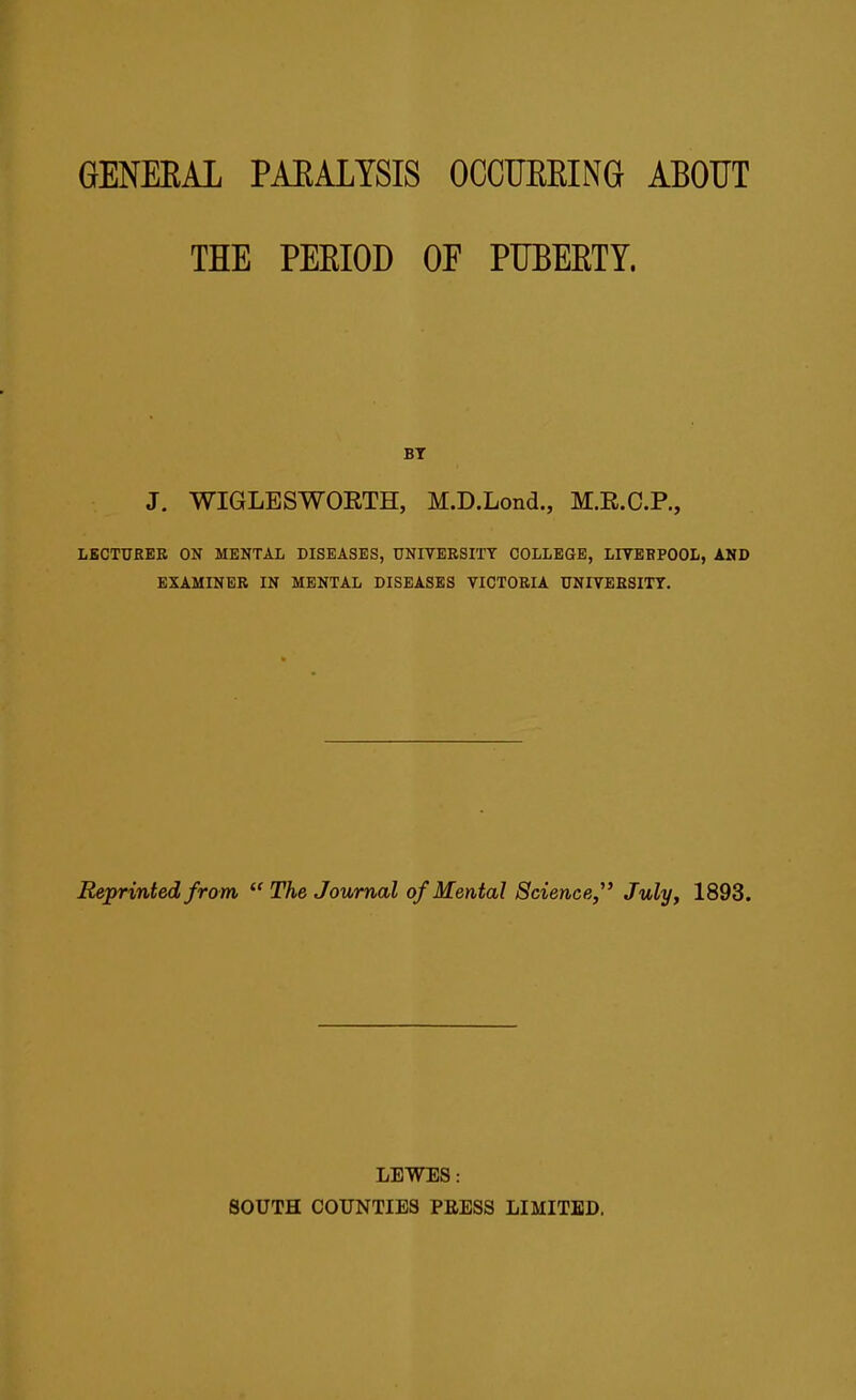 GENERAL PARALYSIS OCCURRING ABOUT THE PERIOD OF PUBERTY. BY J. WIGLESWORTH, M.D.Lond., M.R.C.P., LECTURER ON MENTAL DISEASES, UNIVERSITY COLLEGE, LIVERPOOL, AND EXAMINER IN MENTAL DISEASES VICTORIA UNIVERSITY. Reprinted from “ The Journal of Mental Science,” July, 1893. LEWES: SOUTH COUNTIES PRESS LIMITED.