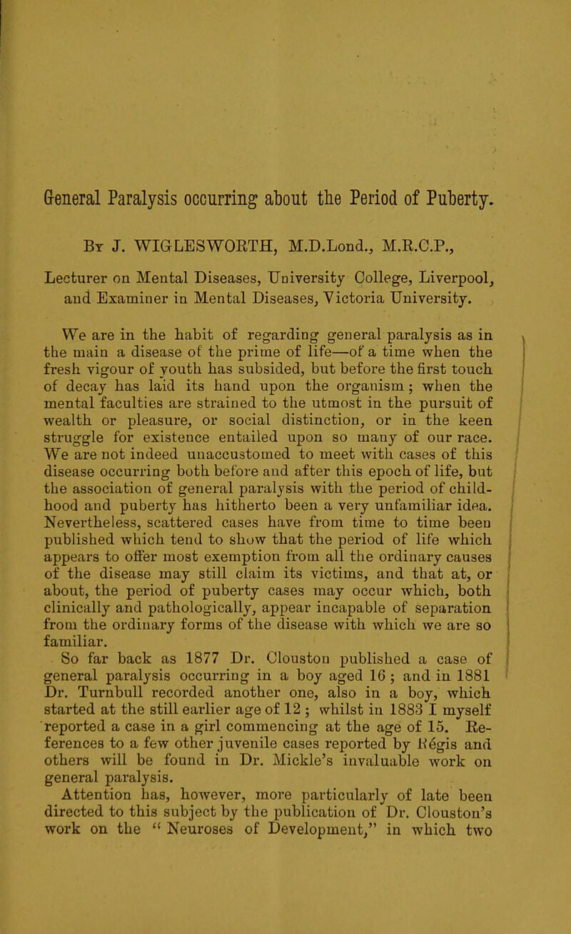 General Paralysis occurring about the Period of Puberty. By J. WIGLESWORTH, M.D.Lond., M.R.C.P., Lecturer on Mental Diseases, University College, Liverpool, and Examiner in Mental Diseases, Victoria University. We are in the habit of regarding general paralysis as in the main a disease of the prime of life—of a time when the fresh vigour of youth has subsided, but before the first touch of decay has laid its hand upon the organism; when the mental faculties are strained to the utmost in the pursuit of wealth or pleasure, or social distinction, or in the keen struggle for existence entailed upon so many of our race. We are not indeed unaccustomed to meet with cases of this disease occurring both before and after this epoch of life, but the association of general paralysis with the period of child- hood and puberty has hitherto been a very unfamiliar idea. Nevertheless, scattered cases have from time to time been published which tend to show that the period of life which appears to offer most exemption from all the ordinary causes of the disease may still claim its victims, and that at, or about, the period of puberty cases may occur which, both clinically and pathologically, appear incapable of separation from the ordinary forms of the disease with which we are so familiar. So far back as 1877 Dr. Clouston published a case of general paralysis occurring in a boy aged 16 ; and in 1881 Dr. Turnbull recorded another one, also in a boy, which started at the still earlier age of 12 ; whilst in 1883 I myself reported a case in a girl commencing at the age of 15. Re- ferences to a few other juvenile cases reported by Kdgis and others will be found in Dr. Mickle’s invaluable work on general paralysis. Attention has, however, more particularly of late been directed to this subject by the publication of Dr. Clouston’s work on the “ Neuroses of Development,” in which two