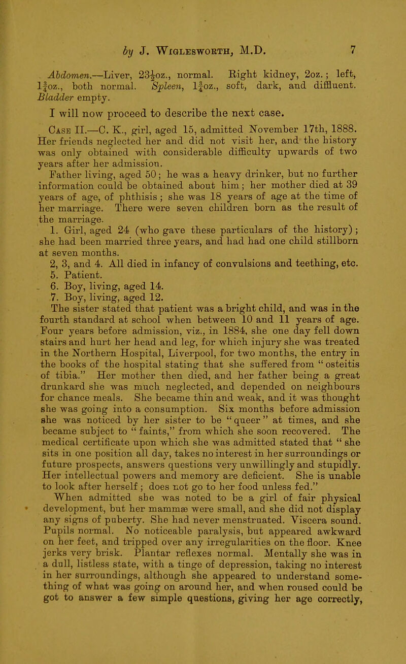 Abdomen.—Liver, 23^oz., normal. Eight kidney, 2oz. ; left, lfoz., both normal. Spleen, lfoz., soft, dark, and diffluent. Bladder empty. I will now proceed to describe the next case. Case II.—C. K., girl, aged 15, admitted November 17th, 1888. Her friends neglected her and did not visit her, and the history was only obtained with considerable difficulty upwards of two years after her admission. Father living, aged 50; he was a heavy drinker, but no further information could be obtained about him; her mother died at 39 years of age, of phthisis ; she was 18 years of age at the time of her marriage. There were seven children born as the result of the marriage. 1. Girl, aged 24 (who gave these particulars of the history) ; she had been married three years, and had had one child stillborn at seven months. 2, 3, and 4. All died in infancy of convulsions and teething, etc. 5. Patient. 6. Boy, living, aged 14. 7. Boy, living, aged 12. The sister stated that patient was a bright child, and was in the fourth standard at school when between 10 and 11 years of age. Four years before admission, viz., in 1884, she one day fell down stairs and hurt her head and leg, for which injury she was treated in the Northern Hospital, Liverpool, for two months, the entry in the books of the hospital stating that she suffered from “ osteitis of tibia.” Her mother then died, and her father being a great drunkard she was much neglected, and depended on neighbours for chance meals. She became thin and weak, and it was thought she was going into a consumption. Six months before admission she was noticed by her sister to be “ queer ” at times, and she became subject to “faints,” from which she soon recovered. The medical certificate upon which she was admitted stated that “ she sits in one position all day, takes no interest in her surroundings or future prospects, answers questions very unwillingly and stupidly. Her intellectual powers and memory are deficient. She is unable to look after herself ; does not go to her food unless fed.” When admitted she was noted to be a girl of fair physical development, but her mammae were small, and she did not display any signs of puberty. She had never menstruated. Yiscera sound. Pupils normal. No noticeable pai’alysis, but appeared awkward on her feet, and tripped over any irregularities on the floor. Knee jerks very brisk. Plantar reflexes normal. Mentally she was in a dull, listless state, with a tinge of depression, taking no interest in her surroundings, although she appeared to understand some- thing of what was going on around her, and when roused could be got to answer a few simple questions, giving her age correctly,