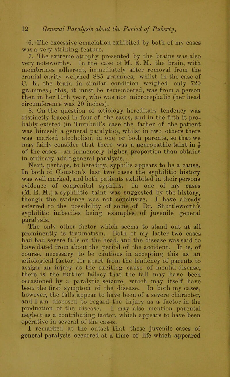 6. The excessive emaciation exhibited by both of my cases was a very striking feature. 7. The extreme atrophy presented by the brains was also very noteworthy. In the case of M. hi. M. the brain, with membranes adherent, immediately after removal from the cranial cavity weighed 885 grammes, whilst in the case of C. K. the brain in similar condition weighed only 720 grammes; this, it must be remembered, was from a person then in her 19th year, who was not microcephalic (her head circumference was 20 inches). 8. On the question of setiology hereditary tendency was distinctly traced in four of the cases, and in the fifth it pro- bably existed (in Turnbull's case the father of the patient was himself a general paralytic), whilst in two others there was marked alcoholism in one or both parents, so that we may fairly consider that there was a neuropathic taint in | of the cases—an immensely higher proportion than obtains in ordinary adult general paralysis. Next, perhaps, to heredity, syphilis appears to be a cause. In both of Clouston’s last two cases the syphilitic history was well marked, and both patients exhibited in their persons evidence of congenital syphilis. In one of my cases (M. E. M.) a syphilitic taint was suggested by the history, though the evidence was not conclusive. I have already referred to the possibility of some of Dr. Shuttleworth’s syphilitic imbeciles being examples of juvenile general paralysis. The only other factor which seems to stand out at all prominently is traumatism. Both of my latter two cases had had severe falls on the head, and the disease was said to have dated from about the period of the accident. It is, of course, necessary to be cautious in accepting this as an Eetiological factor, for apart from the tendency of parents to assign an injury as the exciting cause of mental disease, there is the further fallacy that the fall may have been occasioned by a paralytic seizure, which may itself have been the first symptom of the disease. In both my cases, however, the falls appear to have been of a severe character, and I am disposed to regard the injui’y as a factor in the production of the disease. I may also mention parental neglect as a contributing factor, which appears to have been operative in several of the cases. I remarked at the outset that these juvenile cases of general paralysis occurred at a time of life which appeared