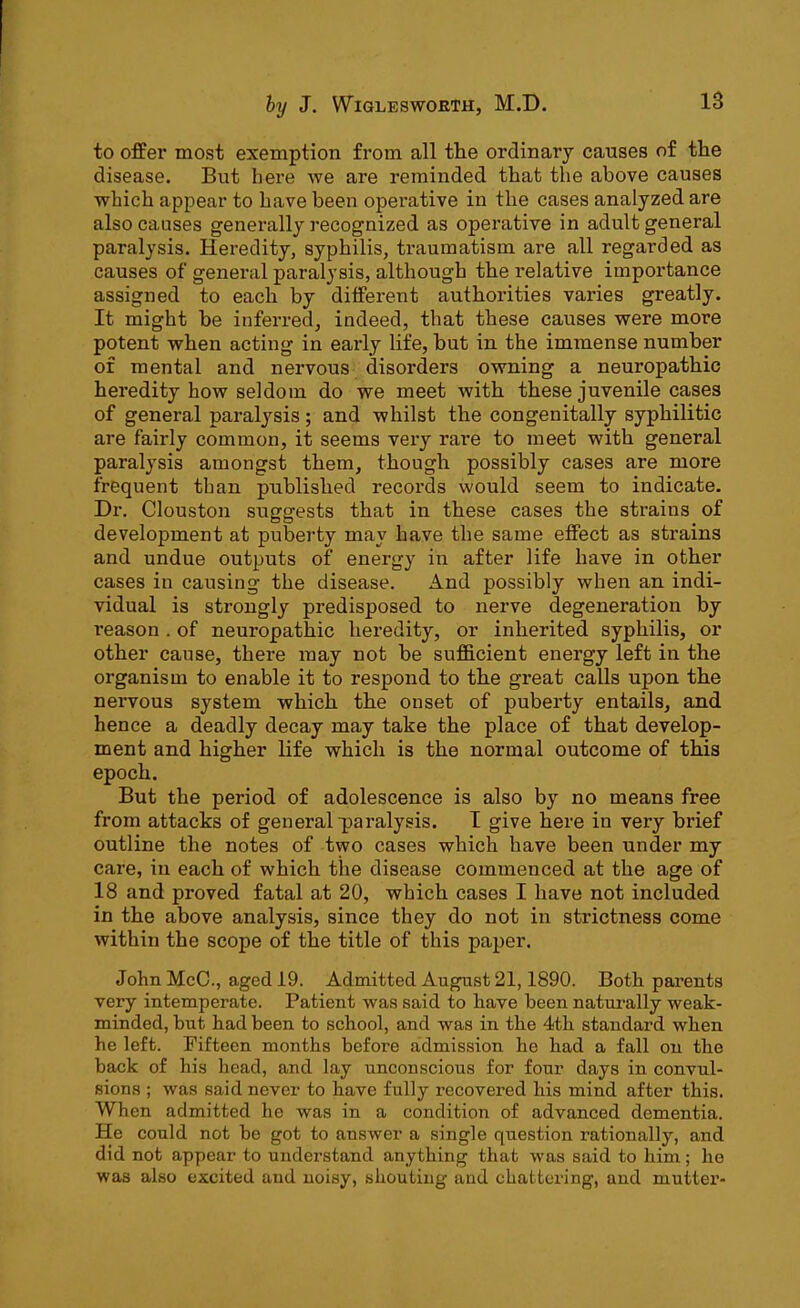 to offer most exemption from all the ordinary causes of the disease. But here we are reminded that the above causes which appear to have been operative in the cases analyzed are also causes generally recognized as operative in adult general paralysis. Heredity, syphilis, traumatism are all regarded as causes of general paralysis, although the relative importance assigned to each by different authorities varies greatly. It might be inferred, indeed, that these causes were more potent when acting in early life, but in the immense number of mental and nervous disorders owning a neuropathic heredity how seldom do we meet with these juvenile cases of general paralysis; and whilst the congenitally syphilitic are fairly common, it seems very rare to meet with general paralysis amongst them, though possibly cases are more frequent than published records would seem to indicate. Dr. Clouston suggests that in these cases the strains of development at puberty may have the same effect as strains and undue outputs of energy in after life have in other cases in causing the disease. And possibly when an indi- vidual is strongly predisposed to nerve degeneration by I’eason . of neuropathic heredity, or inherited syphilis, or other cause, there may not be sufficient energy left in the organism to enable it to respond to the great calls upon the nervous system which the onset of puberty entails, and hence a deadly decay may take the place of that develop- ment and higher life which is the normal outcome of this epoch. But the period of adolescence is also by no means free from attacks of general paralysis. I give here in very brief outline the notes of two cases which have been under my care, in each of which the disease commenced at the age of 18 and proved fatal at 20, which cases I have not included in the above analysis, since they do not in strictness come within the scope of the title of this paper. John McC., aged 19. Admitted August 21,1890. Both parents very intemperate. Patient was said to have been naturally weak- minded, but had been to school, and was in the 4th standard when he left. Fifteen months before admission he had a fall on the back of his head, and lay unconscious for four days in convul- sions ; was said never to have fully recovered his mind after this. When admitted he was in a condition of advanced dementia. He could not be got to answer a single question rationally, and did not appear to understand anything that was said to him; he was also excited and noisy, shouting and chattering, and mutter-