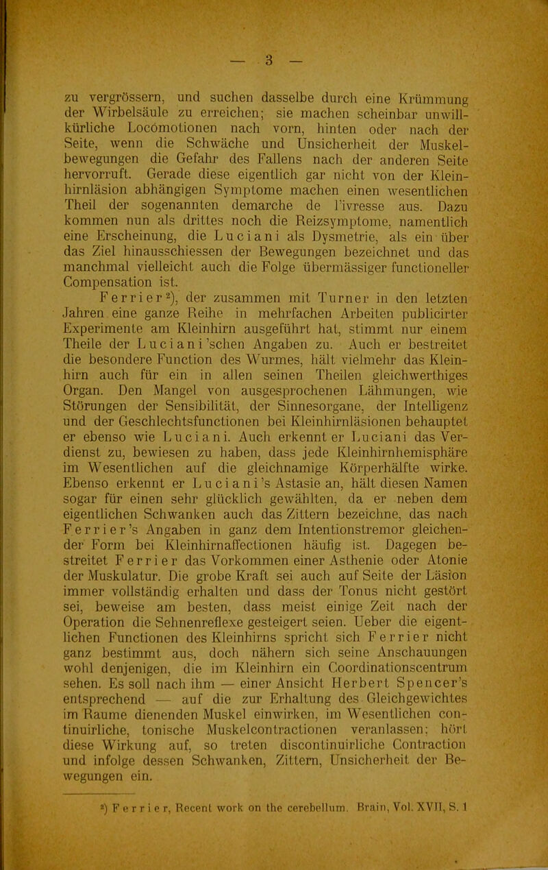 zu vergrössern, und suchen dasselbe durch eine Krümmung der Wirbelsäule zu erreichen; sie machen scheinbar unwill- kürliche Locömolionen nach vorn, hinten oder nach der Seite, wenn die Schwäche und Unsicherheit der Muskel- bewegungen die Gefahr des Fallens nach der anderen Seite hervorruft. Gerade diese eigentlich gar nicht von der Klein- hirnläsion abhängigen Symptome machen einen wesentlichen Theil der sogenannten demarche de l’ivresse aus. Dazu kommen nun als drittes noch die Reizsymptome, namentlich eine Erscheinung, die Luciani als Dysmetrie, als ein über das Ziel hinausschiessen der Bewegungen bezeichnet und das manchmal vielleicht auch die Folge übermässiger functioneller Compensation ist. Ferrier2), der zusammen mit Turner in den letzten Jahren eine ganze Reihe in mehrfachen Arbeiten publicirter Experimente am Kleinhirn ausgeführt hat, stimmt nur einem Theile der Luci an i ’schen Angaben zu. Auch er bestreitet die besondere Function des Wurmes, hält vielmehr das Klein- hirn auch für ein in allen seinen Theilen gleichwerthiges Organ. Den Mangel von ausgesprochenen Lähmungen, wie Störungen der Sensibilität, der Sinnesorgane, der Intelligenz und der Geschlechtsfunctionen bei Kleinhirnläsionen behauptet er ebenso wie Luciani. Auch erkennt er Luciani das Ver- dienst zu, bewiesen zu haben, dass jede Kleinhirnhemisphäre im Wesentlichen auf die gleichnamige Körperhälfte wirke. Ebenso erkennt er Luciani ’s Astasie an, hält diesen Namen sogar für einen sehr glücklich gewählten, da er neben dem eigentlichen Schwanken auch das Zittern bezeichne, das nach F e r r i e r ’s Angaben in ganz dem Intentionstremor gleichen- der Form bei Kleinhirnaffectionen häufig ist. Dagegen be- streitet Ferrier das Vorkommen einer Asthenie oder Atonie der Muskulatur. Die grobe Kraft sei auch auf Seite der Läsion immer vollständig erhalten und dass der Tonus nicht gestört sei, beweise am besten, dass meist einige Zeit nach der Operation die Sehnenreflexe gesteigert seien. Ueber die eigent- lichen Functionen des Kleinhirns spricht sich Ferrier nicht ganz bestimmt aus, doch nähern sich seine Anschauungen wohl denjenigen, die im Kleinhirn ein Coordinationscentrum sehen. Es soll nach ihm — einer Ansicht LIerbert Spencer’s entsprechend — auf die zur Erhaltung des Gleichgewichtes im Raume dienenden Muskel einwirken, im Wesentlichen con- tinuirliche, tonische Muskelcontractionen veranlassen; hört diese Wirkung auf, so treten discontinuirliche Cont.raction und infolge dessen Schwanken, Zittern, Unsicherheit der Be- wegungen ein. 2) F e r r i e r, Recenl work on the cerebellmn. Brain, Vol. XVII, S. 1