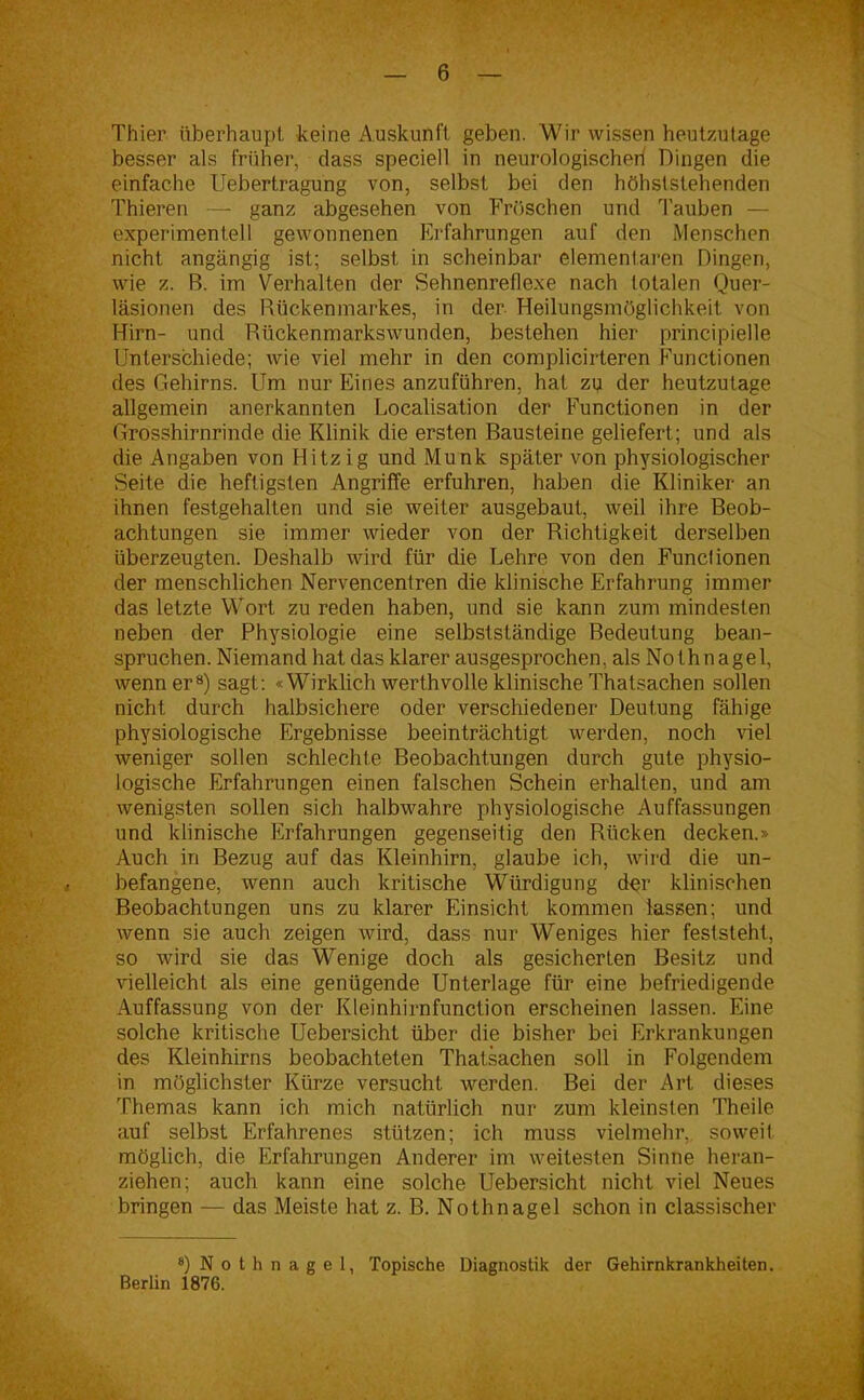 Thier überhaupt keine Auskunft geben. Wir wissen heutzutage besser als früher, dass speciell in neurologischer! Dingen die einfache Uebertragung von, selbst bei den höhslslehenden Thieren — ganz abgesehen von Fröschen und Tauben — experimentell gewonnenen Erfahrungen auf den Menschen nicht angängig ist; selbst in scheinbar elementaren Dingen, wie z. B. im Verhalten der Sehnenreflexe nach totalen Quer- läsionen des Rückenmarkes, in der Heilungsmöglichkeit von Hirn- und Rückenmarkswunden, bestehen hier principielle Unterschiede; wie viel mehr in den complicirteren Functionen des Gehirns. Um nur Eines anzuführen, hat zu der heutzutage allgemein anerkannten Localisation der Functionen in der Grosshirnrinde die Klinik die ersten Bausteine geliefert; und als die Angaben von Hitzig und Munk später von physiologischer Seite die heftigsten Angriffe erfuhren, haben die Kliniker an ihnen festgehalten und sie weiter ausgebaut, weil ihre Beob- achtungen sie immer wieder von der Richtigkeit derselben überzeugten. Deshalb wird für die Lehre von den Functionen der menschlichen Nervencentren die klinische Erfahrung immer das letzte Wort zu reden haben, und sie kann zum mindesten neben der Physiologie eine selbstständige Bedeutung bean- spruchen. Niemand hat das klarer ausgesprochen, als Nothnagel, wenn er8) sagt: «Wirklich werthvolle klinische Thatsachen sollen nicht durch halbsichere oder verschiedener Deutung fähige physiologische Ergebnisse beeinträchtigt werden, noch viel weniger sollen schlechte Beobachtungen durch gute physio- logische Erfahrungen einen falschen Schein erhalten, und am wenigsten sollen sich halbwahre physiologische Auffassungen und klinische Erfahrungen gegenseitig den Rücken decken.» Auch in Bezug auf das Kleinhirn, glaube ich, wird die un- befangene, wenn auch kritische Würdigung der klinischen Beobachtungen uns zu klarer Einsicht kommen lassen; und wenn sie auch zeigen wird, dass nur Weniges hier feststeht, so wird sie das Wenige doch als gesicherten Besitz und vielleicht als eine genügende Unterlage für eine befriedigende Auffassung von der Kleinhirnfunction erscheinen lassen. Eine solche kritische Uebersicht über die bisher bei Erkrankungen des Kleinhirns beobachteten Thalsachen soll in Folgendem in möglichster Kürze versucht werden. Bei der Art dieses Themas kann ich mich natürlich nur zum kleinsten Theile auf selbst Erfahrenes stützen; ich muss vielmehr, soweit möglich, die Erfahrungen Anderer im weitesten Sinne heran- ziehen; auch kann eine solche Uebersicht nicht viel Neues bringen — das Meiste hat z. B. Nothnagel schon in classischer 8) Nothnagel, Topische Diagnostik der Gehirnkrankheiten. Berlin 1876.