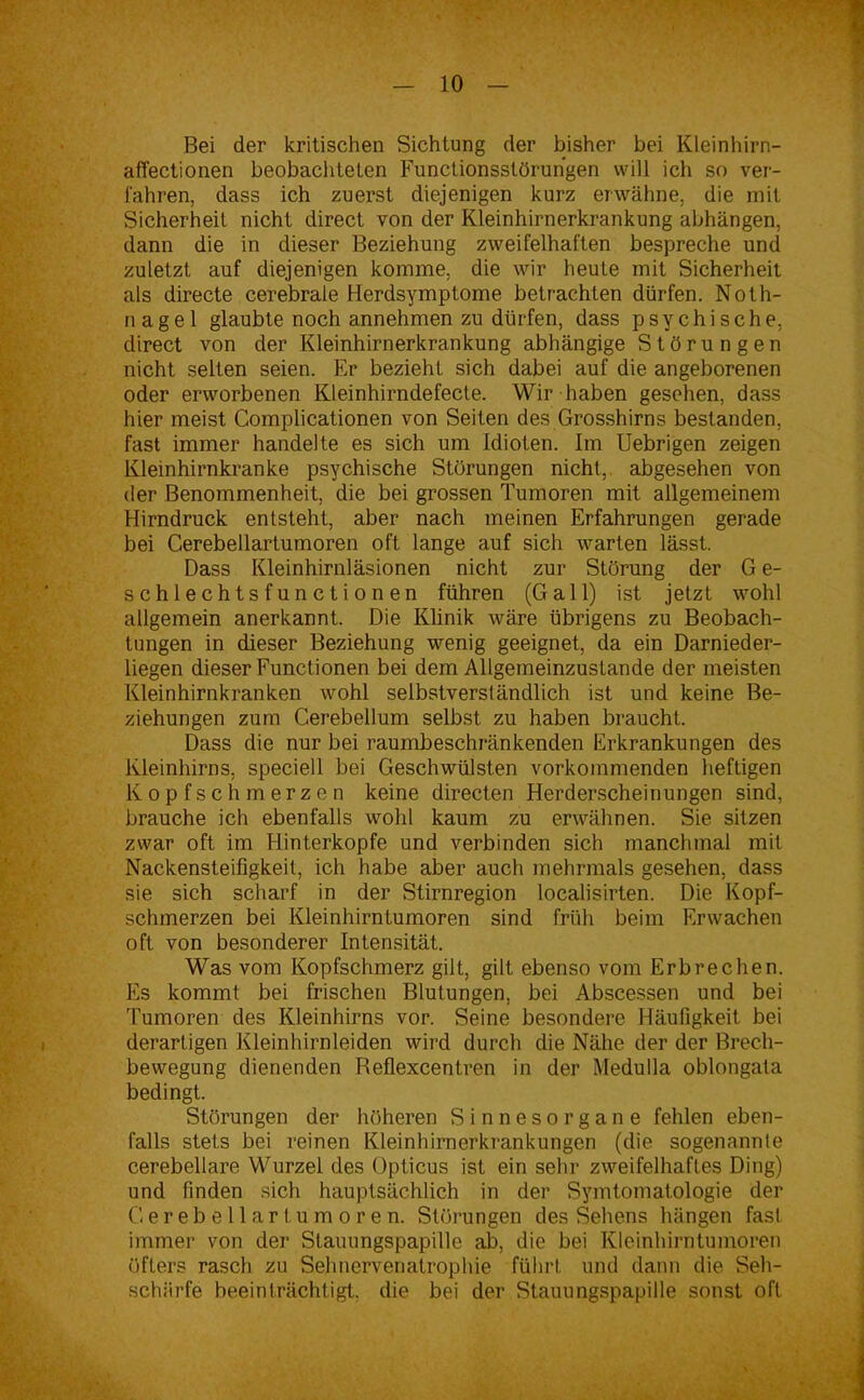 Bei der kritischen Sichtung der bisher bei Kleinhirn- affectionen beobachteten Functionsstörungen will ich so ver- fahren, dass ich zuerst diejenigen kurz erwähne, die mit Sicherheit nicht direct von der Kleinhirnerkrankung abhängen, dann die in dieser Beziehung zweifelhaften bespreche und zuletzt auf diejenigen komme, die wir heute mit Sicherheit als directe cerebrale Herdsymptome betrachten dürfen. Noth- nagel glaubte noch annehmen zu dürfen, dass psychische, direct von der Kleinhirnerkrankung abhängige Störungen nicht selten seien. Er bezieht sich dabei auf die angeborenen oder erworbenen Kleinhirndefecte. Wir haben gesehen, dass hier meist Complicationen von Seiten des Grosshirns bestanden, fast immer handelte es sich um Idioten. Im Uebrigen zeigen Kleinhirnkranke psychische Störungen nicht, abgesehen von der Benommenheit, die bei grossen Tumoren mit allgemeinem Hirndruck entsteht, aber nach meinen Erfahrungen gerade bei Cerebellartumoren oft lange auf sich warten lässt. Dass Kleinhirnläsionen nicht zur Störung der G e- schlechtsfunctionen führen (Gail) ist jetzt wohl allgemein anerkannt. Die Klinik wäre übrigens zu Beobach- tungen in dieser Beziehung wenig geeignet, da ein Darnieder- liegen dieser Functionen bei dem Allgemeinzustande der meisten Kleinhirnkranken wohl selbstverständlich ist und keine Be- ziehungen zum Cerebellum selbst zu haben braucht. Dass die nur bei raumbeschränkenden Erkrankungen des Kleinhirns, speciell bei Geschwülsten vorkommenden heftigen Kopfschmerzen keine directen Herderscheinungen sind, brauche ich ebenfalls wohl kaum zu erwähnen. Sie sitzen zwar oft im Hinterkopfe und verbinden sich manchmal mit Nackensteifigkeit, ich habe aber auch mehrmals gesehen, dass sie sich scharf in der Stirnregion localisirten. Die Kopf- schmerzen bei Kleinhirntumoren sind früh beim Erwachen oft von besonderer Intensität. Was vom Kopfschmerz gilt, gilt ebenso vom Erbrechen. Es kommt bei frischen Blutungen, bei Abscessen und bei Tumoren des Kleinhirns vor. Seine besondere Häufigkeit bei derartigen Kleinhirnleiden wird durch die Nähe der der Brech- bewegung dienenden Beflexcentren in der Medulla oblongata bedingt. Störungen der höheren Sinnesorgane fehlen eben- falls stets bei reinen Kleinhirnerkrankungen (die sogenannte cerebellare Wurzel des Opticus ist ein sehr zweifelhaftes Ding) und finden sich hauptsächlich in der Symtomatologie der Cerebellarl umoren. Störungen des Sehens hängen fast immer von der Stauungspapille ab, die bei Kleinhirntumoren öfters rasch zu Sehnervenatrophie führt und dann die Seh- schärfe beeinträchtigt, die bei der Stauungspapille sonst oft