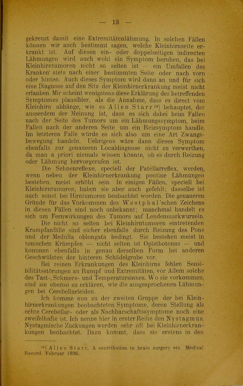 gekreuzt damit eine Extremitätenlähmung. In solchen Fällen können wir auch bestimmt sagen, welche Kleinhirnseite er- krankt ist. Auf diesen ein- oder doppelseitigen indirecten Lähmungen wird auch wohl ein Symptom beruhen, das bei Kleinhirntumoren nicht so selten ist — ein Umfallen des Kranken' stels nach einer bestimmten Seite oder nach vorn oder hinten. Auch dieses Symptom wird dann an und für sich eine Diagnose auf den Sitz der Kleinhirnerkrankung meist nicht erlauben. Mir scheint wenigstens diese Erklärung des betreffenden Symptomes plausibler, als die Annahme, dass es direct vom Kleinhirn abhänge, wie es Allen Starr18) behauptet, der ausserdem der Meinung ist, dass es sich dabei beim Fallen nach der Seite des Tumors um ein Lähmungssymptom, beim Fallen nach der anderen Seite um ein Reizsymptom handle. Im letzteren Falle würde es sich also um eine Art Zwangs- bewegung handeln. Uebrigens wäre dann dieses Symptom ebenfalls zur genaueren Localdiagnose nicht zu verwerthen, da man a priori niemals wissen könnte, ob es durch Reizung oder Lähmung hervorgerufen ist. Die Sehnenreflexe, speciell der Patellarreflex, werden, wenn neben der Kleinhirnerkrankung pontine Lähmungen bestehen, meist erhöht sein. In einigen Fällen, speciell bei Kleinhirntumoren, haben sie aber auch gefehlt; dasselbe ist auch sonst bei Hirntumoren beobachtet worden. Die genaueren Gründe für das Vorkommen des We s t p h a 1’schen Zeichens in diesen Fällen sind noch unbekannt; manchmal handelt es sich um Fernwirkungen des Tumors auf Lendenmarkwurzeln. Die nicht so selten bei Kleinhirntumoren eintretenden Krampfanfälle sind sicher ebenfalls durch Reizung des Pons und der Medulla oblongata bedingt. Sie bestehen meist in tonischen Krämpfen — nicht selten ist Opisthotonus — und kommen ebenfalls in genau derselben Form bei anderen Geschwülsten der hinteren Schädelgrube vor. Bei reinen Erkrankungen des Kleinhirns fehlen Sensi- bilitätsstörungen an Rumpf und Extremitäten, vor Allem solche des Tast-, Schmerz- und Temperatursinnes. Wo sie Vorkommen, sind sie ebenso zu erklären, wie die ausgesprochenen Lähmun- gen bei Cerebellarleiden. Ich komme nun zu der zweiten Gruppe der bei Klein- hirnerkrankungen beobachteten Symptome, deren Stellung als echte Cerebellar- oder als Nachbarschaftssymptome noch eine zweifelhafte ist. Ich nenne hier in erster Reihe den Nystagmus. Nystagmische Zuckungen werden sehr oft bei Kleinhirnerkran- kungen beobachtet. Dazu kommt, dass sie erstens in den ,8) Allen Starr, A contribution to brain surgery etc. Medical Record. Februar 18%.