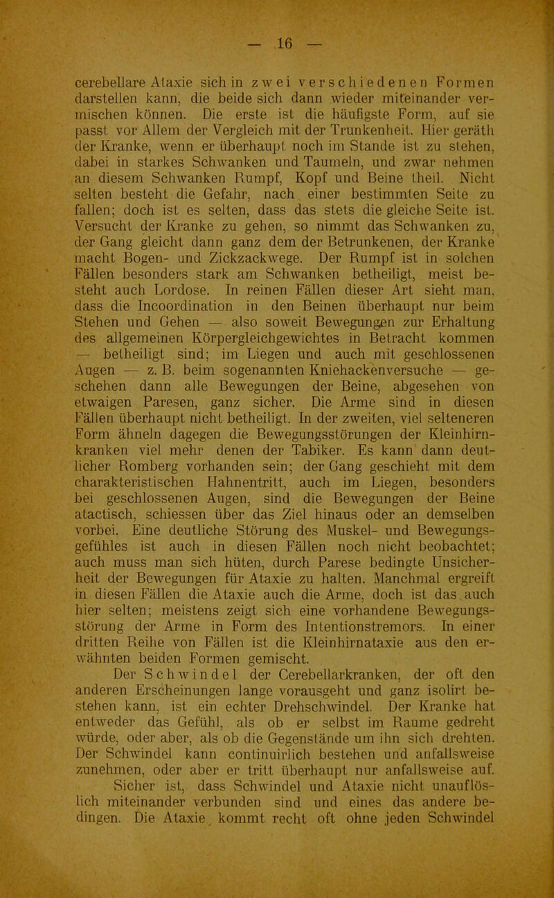 cerebellare Ataxie sich in zwei verschiedenen Formen darstellen kann, die beide sich dann wieder miteinander ver- mischen können. Die erste ist die häufigste Form, auf sie passt vor Allem der Vergleich mit der Trunkenheit. Hier geräth der Kranke, wenn er überhaupt noch im Stande ist zu stehen, dabei in starkes Schwanken und Taumeln, und zwar nehmen an diesem Schwanken Rumpf, Kopf und Beine theil. Nicht selten besteht die Gefahr, nach einer bestimmten Seite zu fallen; doch ist es selten, dass das stets die gleiche Seite ist. Versucht der Kranke zu gehen, so nimmt das Schwanken zu, der Gang gleicht dann ganz dem der Betrunkenen, der Kranke macht Bogen- und Zickzackwege. Der Rumpf ist in solchen Fällen besonders stark am Schwanken betheiligt, meist be- steht auch Lordose. In reinen Fällen dieser Art sieht man. dass die Incoordination in den Beinen überhaupt nur beim Stehen und Gehen — also soweit Bewegungen zur Erhaltung des allgemeinen Körpergleichgewichtes in Betracht kommen — betheiligt sind; im Liegen und auch mit geschlossenen Augen — z. B. beim sogenannten Kniehackenversuche — ge- schehen dann alle Bewegungen der Beine, abgesehen von etwaigen Paresen, ganz sicher. Die Arme sind in diesen Fällen überhaupt nicht betheiligt. In der zweiten, viel selteneren Form ähneln dagegen die Bewegungsstörungen der Kleinhirn- kranken viel mehr denen der Tabiker. Es kann dann deut- licher Romberg vorhanden sein; der Gang geschieht mit dem charakteristischen Hahnentritt, auch im Liegen, besonders bei geschlossenen Augen, sind die Bewegungen der Beine atactisch, schiessen über das Ziel hinaus oder an demselben vorbei. Eine deutliche Störung des Muskel- und Bewegungs- gefühles ist auch in diesen Fällen noch nicht beobachtet; auch muss man sich hüten, durch Parese bedingte Unsicher- heit der Bewegungen für Ataxie zu halten. Manchmal ergreift in diesen Fällen die Ataxie auch die Arme, doch ist das auch hier selten; meistens zeigt sich eine vorhandene Bewegungs- störung der Arme in Form des Intentionstremors. In einer dritten Reihe von Fällen ist die Kleinhirnataxie aus den er- wähnten beiden Formen gemischt. Der Schwindel der Cerebellarkranken, der oft den anderen Erscheinungen lange vorausgeht und ganz isolirt be- stehen kann, ist ein echter Drehschwindel. Der Kranke hat entweder das Gefühl, als ob er selbst im Raume gedreht würde, oder aber, als ob die Gegenstände um ihn sich drehten. Der Schwindel kann continuirlich bestehen und anfallsweise zunehmen, oder aber er tritt überhaupt nur anfallsweise auf. Sicher ist, dass Schwindel und Ataxie nicht unauflös- lich miteinander verbunden sind und eines das andere be- dingen. Die Ataxie kommt recht oft ohne jeden Schwindel