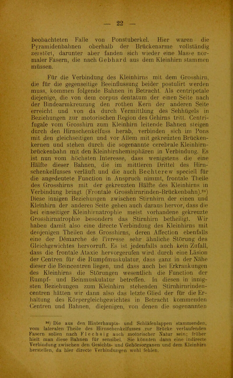 beobachtelen Falle von Ponsluberkel. Hier waren die Pyrämidenbahnen oberhalb der Brückenarme vollständig zerstürl, darunter aber fanden sich wieder eine Masse nor- maler Fasern, die nach Gebhard aus dem Kleinhirn stammen müssen. Für die Verbindung des Kleinhirns mit dem Grosshirn, die für die gegenseitige Beeinflussung beider postulirt werden muss, kommen folgende Bahnen in Betracht. Als centripetale diejenige, die von dem corpus dentatum der einen Seite nach der Bindearmkreuzung den rothen Kern der anderen Seite erreicht und von da durch Vermittlung des Sehhügels in Beziehungen zur motorischen Region des Gehirns tritl. Centri- fugale vom Grosshirn zum Kleinhirn leitende Bahnen steigen durch den Hirnschenkelfuss herab, verbinden sich im Pons mit den gleichseitigen und vor Allem mit gekreuzten Brücken- kernen und slehen durch die sogenannte cerebrale Kleinhirn- brückenbahn mit den Kleinhirnhemisphären in Verbindung. Es ist nun vom höchsten Interesse, dass wenigstens die eine Hälfte dieser Bahnen, die im mittleren Drittel des Hirn- schenkelfusses verläuft und die auch Bechterew speciell für die angedeutete Function in Anspruch nimmt, frontale Theile des Grosshirns mit der gekreuzten Hälfte des Kleinhirns in Verbindung bringt (Frontale Grosshirnrinden-Brückenbahn).2“) Diese innigen Beziehungen zwischen Stirnhirn der einen und Kleinhirn der anderen Seite gehen auch daraus hervor, dass die bei einseitiger Kleinhirnatrophie meist vorhandene gekreuzte Grosshirnatrophie besonders das Stirnhirn betheiligt. Wir haben damit also eine directe Verbindung des Kleinhirns mit denjenigen Theilen des Grosshirns, deren Affection ebenfalls eine der Demarche de l’ivresse sehr ähnliche Störung des Gleichgewichtes hervorruft. Es ist jedenfalls auch kein Zufall, dass die frontale Ataxie hervorgerufen wird durch eine Läsion der Centren für die Rumpfmuskulatur, dass ganz in der Nähe dieser die Beincentren hegen, und dass auch bei Erkrankungen des Kleinhirns die Störungen wesentlich die Function der Rumpf- und Beinmuskulatur betreffen. In diesen in innig- sten Beziehungen zum Kleinhirn stehenden Stirnhirnrinden- centren hätten wir dann also das letzte Glied der für die Er- haltung des Körpergleichgewichtes in Betracht kommenden Centren und Bahnen, diejenigen, von denen die sogenannten S0) Die aus den Hinterhaupts- und Schläfenlappen stammenden, vom lateralen Theile des Hirnschenkelfusses zur Brücke verlaufenden Fasern sollen nach Flechsig auch motorischer Natur sein; früher hielt man diese Bahnen für sensibel. Sie könnten dann eine indirecte Verbindung zwischen den Gesichts- und Gehörsorganen und dem Kleinhirn hersteilen, da hier directe Verbindungen wohl fehlen.