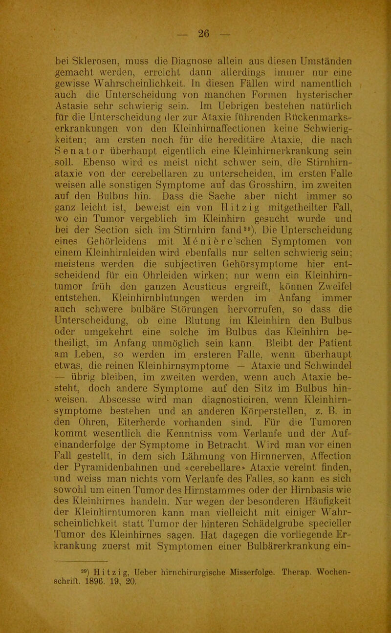 bei Sklerosen, muss die Diagnose allein aus diesen Umständen gemacht werden, erreicht dann allerdings immer nur eine gewisse Wahrscheinlichkeit. In diesen Fällen wird namentlich auch die Unterscheidung von manchen Formen hysterischer Astasie sehr schwierig sein. Im Uebrigen bestehen natürlich für die Unterscheidung der zur Ataxie führenden Rückenmarks- erkrankungen von den Kleinhirnaffectionen keine Schwierig- keiten; am ersten noch für die hereditäre Ataxie, die nach Senator überhaupt eigentlich eine Kleinhirnerkrankung sein soll. Ebenso wird es meist nicht schwer sein, die Stirnhirn- ataxie von der cerebellaren zu unterscheiden, im ersten Falle weisen alle sonstigen Symptome auf das Grosshirn, im zweiten auf den Bulbus hin. Dass die Sache aber nicht immer so ganz leicht ist, beweist ein von Hitzig mitgetheilter Fall, wo ein Tumor vergeblich im Kleinhirn gesucht wurde und bei der Section sich im Stirnhirn fand29). Die Unterscheidung eines Gehörleidens mit M e n i h r e’schen Symptomen von einem Kleinhirnleiden wird ebenfalls nur selten schwierig sein; meistens werden die subjectiven Gehörsymptome hier ent- scheidend für ein Ohrleiden wirken; nur wenn ein Kleinhirn- tumor früh den ganzen Acusticus ergreift, können Zweifel entstehen. Kleinhirnblutungen werden im Anfang immer auch schwere bulbäre Störungen hervorrufen, so dass die Unterscheidung, ob eine Blutung im Kleinhirn den Bulbus oder umgekehrt eine solche im Bulbus das Kleinhirn be- theiligt, im Anfang unmöglich sein kann. Bleibt der Patient am Beben, so werden im ersteren Falle, wenn überhaupt etwas, die reinen Kleinhirnsymptome — Ataxie und Schwindel — übrig bleiben, im zweiten werden, wenn auch Ataxie be- steht, doch andere Symptome auf den Sitz im Bulbus hin- weisen. Abscesse wird man diagnosticiren, wenn Kleinhirn- symptome bestehen und an anderen Körperstellen, z. B. in den Ohren, Eiterherde vorhanden sind. Für die Tumoren kommt wesentlich die Kenntniss vom Verlaufe und der Auf- einanderfolge der Symptome in Betracht Wird man vor einen Fall gestellt, in dem sich Lähmung von Hirnnerven, Affection der Pyramidenbahnen und «cerebellare» Ataxie vereint finden, und weiss man nichts vom Verlaufe des Falles, so kann es sich sowohl um einen Tumor des Hirnstammes oder der Hirnbasis wie des Kleinhirnes handeln. Nur wegen der besonderen Häufigkeit der Kleinhirntumoren kann man vielleicht mit einiger Wahr- scheinlichkeit statt Tumor der hinteren Schädelgrube specieller Tumor des Kleinhirnes sagen. Hat dagegen die vorliegende Er- krankung zuerst mit Symptomen einer Bulbärerkrankung ein- 2B) Hitzig, Ueber hirnchirurgische Misserfolge. Therap. Wochen- schrift. 1896. 19, 20.