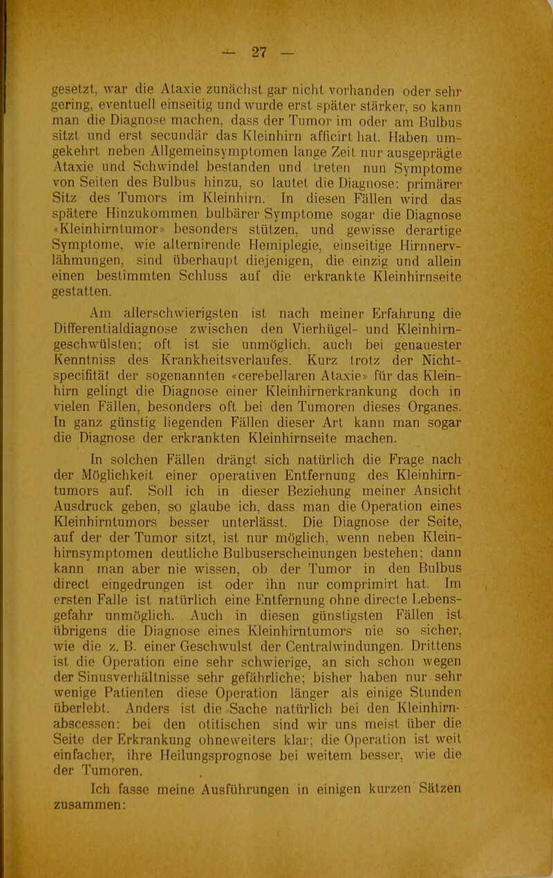 gesetzt, war die Ataxie zunächst gar nicht vorhanden oder sehr gering, eventuell einseitig und wurde erst später stärker, so kann man die Diagnose machen, dass der Tumor im oder am Bulbus sitzt und erst secundär das Kleinhirn afficirt hat. Haben um- gekehrt neben Allgemeinsymptomen lange Zeit nur ausgeprägte Ataxie und Schwindel bestanden und treten nun Symptome von Seiten des Bulbus hinzu, so lautet die Diagnose: primärer Sitz des Tumors im Kleinhirn, ln diesen Fällen wird das spätere Hinzukommen bulbärer Symptome sogar die Diagnose «Kleinhirntumor» besonders stützen, und gewisse derartige Symptome, wie alternirende Hemiplegie, einseitige Hirnnerv- lähmungen, sind überhaupt diejenigen, die einzig und allein einen bestimmten Schluss auf die erkrankte Kleinhirnseite gestatten. Am allerschwierigsten ist nach meiner Erfahrung die Differentialdiagnose zwischen den Vierhügel- und Kleinhirn- geschwülsfen; oft ist sie unmöglich, auch bei genauester Kenntniss des Krankheitsverlaufes. Kurz trotz der Nicht- specifität der sogenannten «cerebellaren Ataxie» für das Klein- hirn gelingt die Diagnose einer Kleinhirnerkrankung doch in vielen Fällen, besonders oft bei den Tumoren dieses Organes, ln ganz günstig liegenden Fällen dieser Art kann man sogar die Diagnose der erkrankten Kleinhirnseite machen. In solchen Fällen drängt sich natürlich die Frage nach der Möglichkeit einer operativen Entfernung des Kleinhirn- tumors auf. Soll ich in dieser Beziehung meiner Ansicht Ausdruck geben, so glaube ich, dass man die Operation eines Kleinhirntumors besser unterlässt. Die Diagnose der Seite, auf der der Tumor sitzt, ist nur möglich, wenn neben Klein- hirnsymptomen deutliche Bulbuserscheinungen bestehen; dann kann man aber nie wissen, ob der Tumor in den Bulbus direct eingedrungen ist oder ihn nur comprimirt hat. Im ersten Falle ist natürlich eine Entfernung ohne directe Lebens- gefahr unmöglich. Auch in diesen günstigsten Fällen ist übrigens die Diagnose eines Kleinhirntumors nie so sicher, wie die z. B. einer Geschwulst der Centralwindungen. Drittens ist die Operation eine sehr schwierige, an sich schon wegen der Sinusverhältnisse sehr gefährliche; bisher haben nur sehr wenige Patienten diese Operation länger als einige Stunden überlebt. Anders ist die Sache natürlich bei den Kleinhirn- abscesscn: bei den otitischen sind wir uns meist über die Seite der Erkrankung ohneweiters klar; die Operation ist weit einfacher, ihre Heilungsprognose bei weitem besser, wie die der Tumoren. Ich fasse meine Ausführungen in einigen kurzen Sätzen zusammen: