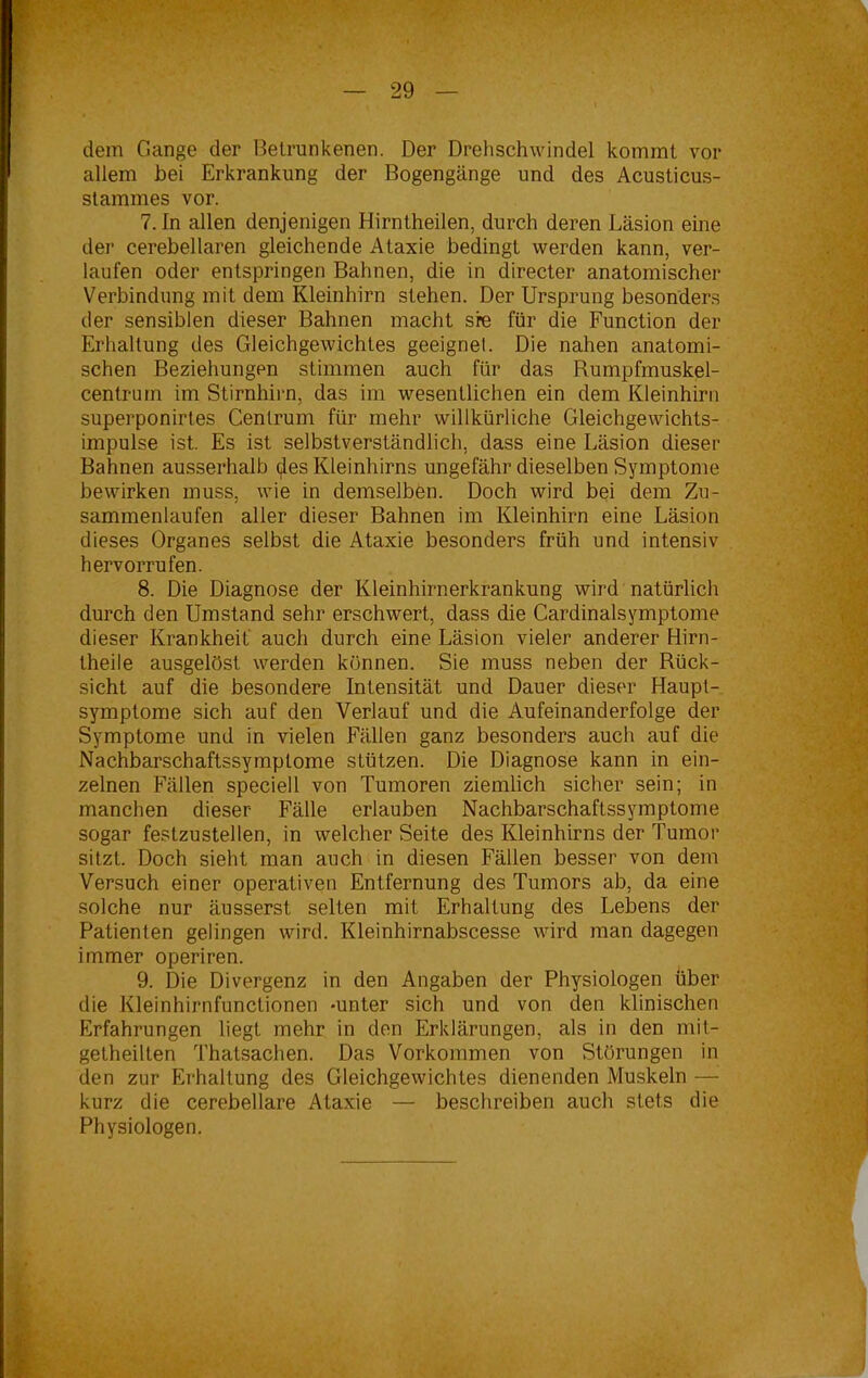 dem Gange der Betrunkenen. Der Drehschwindel kommt vor allem bei Erkrankung der Bogengänge und des Acusticus- stammes vor. 7. In allen denjenigen Hirntheilen, durch deren Läsion eine der cerebellaren gleichende Ataxie bedingt werden kann, ver- laufen oder entspringen Bahnen, die in directer anatomischer Verbindung mit dem Kleinhirn stehen. Der Ursprung besonders der sensiblen dieser Bahnen macht sre für die Function der Erhaltung des Gleichgewichtes geeignet. Die nahen anatomi- schen Beziehungen stimmen auch für das Bumpfmuskel- centruin im Stirnhirn, das im wesentlichen ein dem Kleinhirn superponirtes Cenlrum für mehr willkürliche Gleichgewichts- impulse ist. Es ist selbstverständlich, dass eine Läsion dieser Bahnen ausserhalb <^es Kleinhirns ungefähr dieselben Symptome bewirken muss, wie in demselben. Doch wird bei dem Zu- sammenlaufen aller dieser Bahnen im Kleinhirn eine Läsion dieses Organes selbst die Ataxie besonders früh und intensiv hervorrufen. 8. Die Diagnose der Kleinhirnerkrankung wird natürlich durch den Umstand sehr erschwert, dass die Cardinalsymptome dieser Krankheit auch durch eine Läsion vieler anderer Hirn- theile ausgelöst werden können. Sie muss neben der Bück- sicht auf die besondere Intensität und Dauer dieser Haupt- symptome sich auf den Verlauf und die Aufeinanderfolge der Symptome und in vielen Fällen ganz besonders auch auf die Nachbarschaftssymptome stützen. Die Diagnose kann in ein- zelnen Fällen speciell von Tumoren ziemlich sicher sein; in manchen dieser Fälle erlauben Nachbarschaftssymptome sogar festzustellen, in welcher Seite des Kleinhirns der Tumor sitzt. Doch sieht man auch in diesen Fällen besser von dem Versuch einer operativen Entfernung des Tumors ab, da eine solche nur äusserst selten mit Erhaltung des Lebens der Patienten gelingen wird. Kleinhirnabscesse wird man dagegen immer operiren. 9. Die Divergenz in den Angaben der Physiologen über die Kleinhirnfunctionen -unter sich und von den klinischen Erfahrungen hegt mehr in den Erklärungen, als in den mit- getheilten Thalsachen. Das Vorkommen von Störungen in den zur Erhaltung des Gleichgewichtes dienenden Muskeln — kurz die cerebellare Ataxie — beschreiben auch stets die Physiologen.
