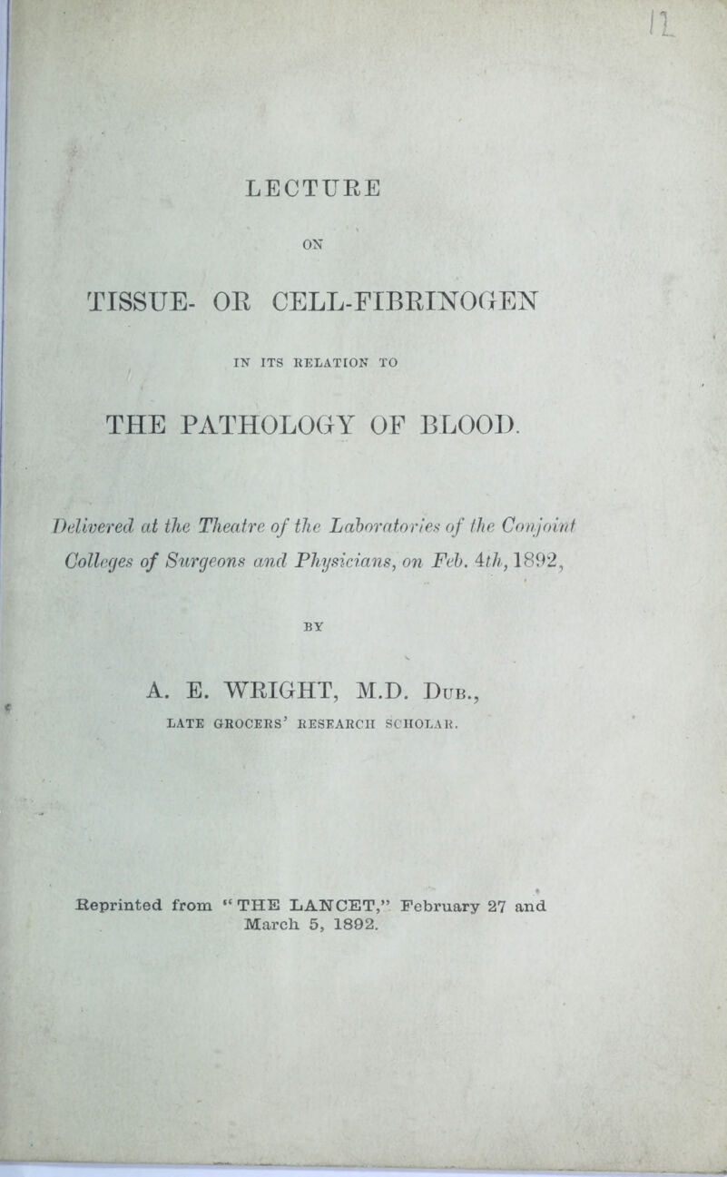 ON TISSUE- OR CELL-FIBRINOGEN IN ITS RELATION TO THE PATHOLOGY OF BLOOD. Delivered at the Theatre of the Laboratories of the Conjoint Colleges of Surgeons and Physicians, on Feb. 4th, 1892, BY A. E. WRIGHT, M.D. Bub., LATE GROCERS’ RESEARCH SCHOLAR. Reprinted from “THE LANCET,” February 27 and March 5, 1892.