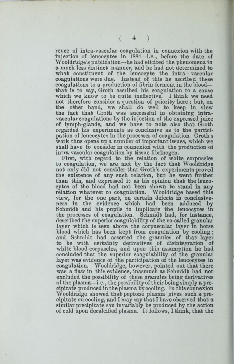 rence of intra-vascular coagulation in connexion with the injection of leucocytes in 1884—i.e., before the date of Wooldridge’s publication—he had elicited the phenomena in a much less distinct manner, and he had not determined to what constituent of the leucocyte the intra - vascular coagulations were due. Instead of this he ascribed these coagulations to a production of fibrin ferment in the blood— that is to say, Groth ascribed his coagulation to a cause which we know to be quite ineffective. I think we need not therefore consider a question of priority here ; but, on the other hand, we shall do well to keep in view the fact that Groth was successful in obtaining intra- vascular coagulations by the injection of the expressed juice of lymph-glands, and we have to note also that Groth regarded his experiments as conclusive as to the partici- pation of leucocytes in the processes of coagulation. Groth s work thus opens up a number of important issues, which we shall have to consider in connexion with the production of intra-vascular coagulation by tissue-fibrinogen. First, with regard to the relation of white corpuscles to coagulation, we are met by the fact that Wooldridge not only did not consider that Groth’s experiments proved the existence of any such relation, but he went further than this, and expressed it as his opinion that the leuco- cytes of the blood had not been shown to stand in any relation whatever to coagulation. Wooldridge based this view, for the one part, on certain defects in conclusive- ness in the evidence which had been adduced by Schmidt and his pupils to implicate the leucocytes in the processes of coagulation. Schmidt had, for instance, described the superior coagulability of the so-called granular layer which is seen above the corpuscular layer in horse blood which has been kept from coagulation by cooling; and Schmidt had asserted the granules of that layer to be with certainty derivatives of disintegration of white blood corpuscles, and upon this assumption he had concluded that the superior coagulability of the granular layer was evidence of the participation of the leucocytes in coagulation. Wooldridge, however, pointed out that there was a flaw in this evidence, inasmuch as Schmidt had not excluded the possibility of these granules being derivatives of the plasma—i.e., the possibility of their being simply a pre- cipitate produced in the plasma by cooling. In this connexion Wooldridge showed that peptone plasma gives such a pre- cipitate on cooling, and I may say that I have observed that a similar precipitate can invariably be produced by the action of cold upon decalcified plasma. It follows, I think, that the