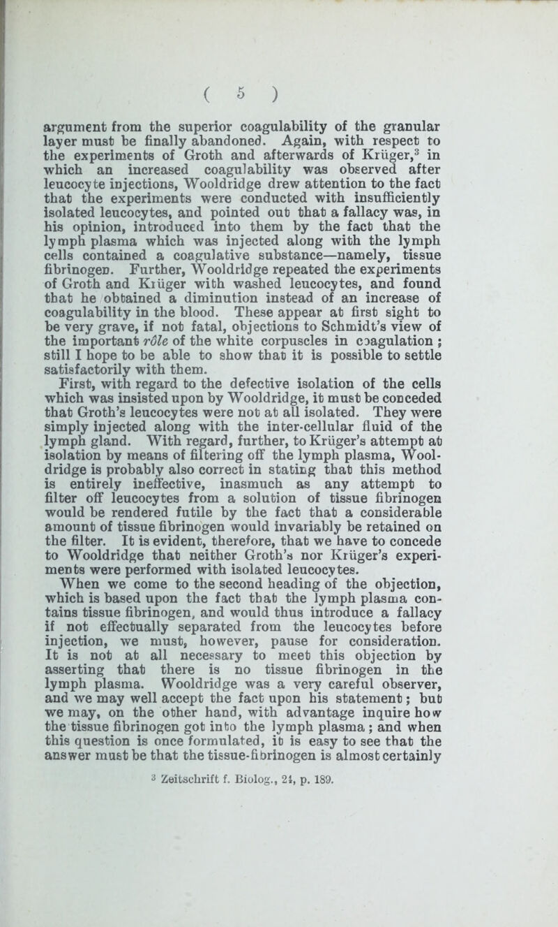 argument from the superior coagulability of the granular layer must be finally abandoned. Again, with respect to the experiments of Groth and afterwards of Kruger,3 in which an increased coagulability was observed after leucocyte injections, Wooldridge drew attention to the fact that the experiments were conducted with insufficiently isolated leucocytes, and pointed out that a fallacy was, in his opinion, introduced into them by the fact that the lymph plasma which was injected along with the lymph cells contained a coagulative substance—namely, tissue fibrinogeD. Further, Wooldridge repeated the experiments of Groth and Kiiiger with washed leucocytes, and found that he obtained a diminution instead of an increase of coagulability in the blood. These appear at first sight to be very grave, if not fatal, objections to Schmidt’s view of the important rdle of the white corpuscles in coagulation ; still I hope to be able to show that it is possible to settle satisfactorily with them. First, with regard to the defective isolation of the cells which was insisted upon by Wooldridge, it must be conceded that Groth’s leucocytes were not at all isolated. They were simply injected along with the inter-cellular fluid of the lymph gland. With regard, further, to Kruger’s attempt at isolation by means of filtering off the lymph plasma, Wool- dridge is probably also correct in stating that this method is entirely ineffective, inasmuch as any attempt to filter off leucocytes from a solution of tissue fibrinogen would be rendered futile by the fact that a considerable amount of tissue fibrinogen would invariably be retained on the filter. It is evident, therefore, that we have to concede to Wooldridge that neither Groth’s nor Kruger’s experi- ments were performed with isolated leucocytes. When we come to the second heading of the objection, which is based upon the fact that the lymph plasma con- tains tissue fibrinogen, and would thus introduce a fallacy if not effectually separated from the leucocytes before injection, we must, however, pause for consideration. It is not at all necessary to meet this objection by asserting that there is no tissue fibrinogen in the lymph plasma. Wooldridge was a very careful observer, and we may well accept the fact upon his statement; but we may, on the other hand, with advantage inquire how the tissue fibrinogen got into the lymph plasma ; and when this question is once formulated, it is easy to see that the answer must be that the tissue-fibrinogen is almost certainly 3 Zeitschrift f. Biolog., 21, p. 189.