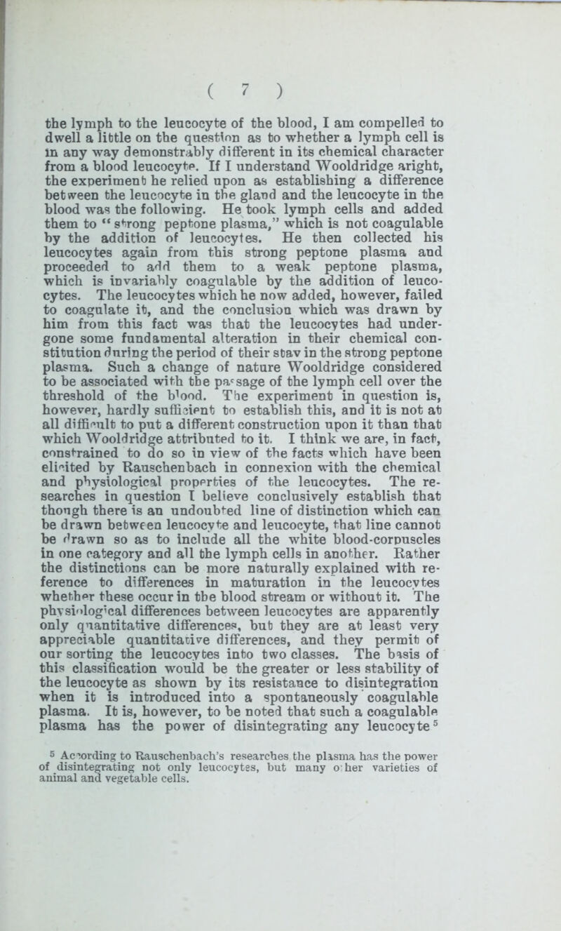 the lymph to the leucocyte of the blood, I am compelled to dwell a little on the question as to whether a lymph cell is in any way demonstrably different in its chemical character from a blood leucocyte. If I understand Wooldridge aright, the experiment he relied upon as establishing a difference between the leucocyte in the gland and the leucocyte in the blood was the following. He took lymph cells and added them to “ strong peptone plasma,” which is not coagulable by the addition of leucocytes. He then collected his leucocytes again from this strong peptone plasma and proceeded to add them to a weak peptone plasma, which is iDvariably coagulable by the addition of leuco- cytes. The leucocytes which he now added, however, failed to coagulate it, and the conclusion which was drawn by him from this fact was that the leucocytes had under- gone some fundamental alteration in their chemical con- stitution during the period of their stav in the strong peptone plasma. Such a change of nature Wooldridge considered to be associated with tbe passage of the lymph cell over the threshold of the ffiood. Tbe experiment in question is, however, hardly sufficient to establish this, and it is not at all difficult to put a different construction upon it than that which Wooldridge attributed to it. I think we are, in fact, constrained to do so in view of the facts which have been elicited by Rauschenbach in connexion with the chemical and physiological properties of the leucocytes. The re- searches in question I believe conclusively establish that though there is an undoubted line of distinction which can be drawn between leucocyte and leucocyte, that line cannot be drawn so as to include all the white blood-corpuscles in one category and all the lymph cells in another. Rather the distinctions can be more naturally explained with re- ference to differences in maturation in the leucocytes whether these occur in tbe blood stream or without it. The physiological differences between leucocytes are apparently only quantitative differences, but they are at least very appreciable quantitative differences, and they permit of our sorting the leucocytes into two classes. The basis of this classification would be the greater or less stability of the leucocyte as shown by its resistance to disintegration when it is introduced into a spontaneously coagulable plasma. It is, however, to be noted that such a coagulable plasma has the power of disintegrating any leucocyte5 5 According to Rauschenbach’s researches the plasma has the power of disintegrating not only leucocytes, but many o her varieties of animal and vegetable cells.