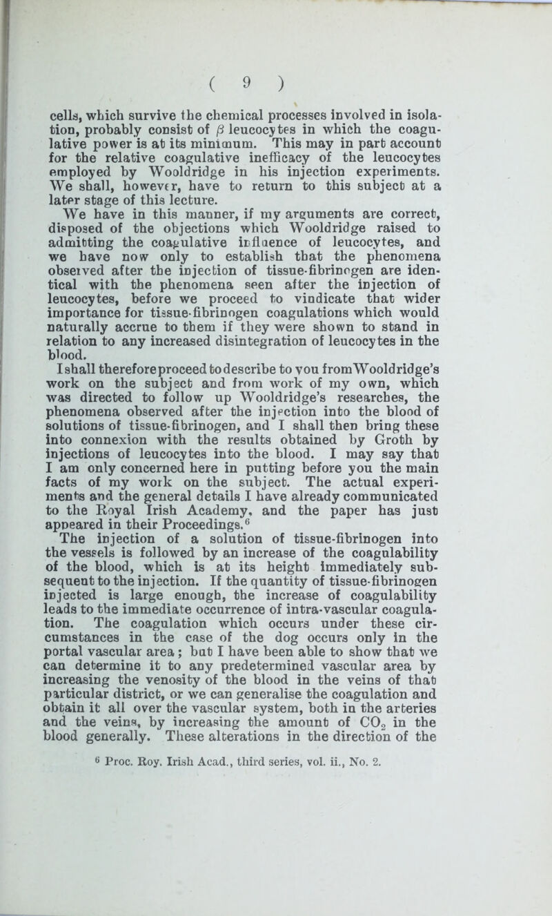 cells, which survive the chemical processes involved in isola- tion, probably consist of (3 leucocytes in which the coagu- lative power is at its minimum. This may in part account for the relative coagulative inefficacy of the leucocytes employed by Wooldridge in his injection experiments. We shall, however, have to return to this subject at a later stage of this lecture. We have in this manner, if my arguments are correct, disposed of the objections which Wooldridge raised to admitting the coagulative influence of leucocytes, and we have now only to establish that the phenomena observed after the injection of tissue-fibrinogen are iden- tical with the phenomena seen after the injection of leucocytes, before we proceed to vindicate that wider importance for tissue-fibrinogen coagulations which would naturally accrue to them if they were shown to stand in relation to any increased disintegration of leucocytes in the blood. Ishall therefore proceed todescribe to vou fromWooldridge’s work on the subject and from work of my own, which was directed to follow up Wooldridge’s researches, the phenomena observed after the injection into the blood of solutions of tissue-fibrinogen, and I shall then bring these into connexion with the results obtained by Groth by injections of leucocytes into the blood. I may say that I am only concerned here in putting before you the main facts of my work on the subject. The actual experi- ments and the general details I have already communicated to the Royal Irish Academy, and the paper has just appeared in their Proceedings.6 The injection of a solution of tissue-fibrinogen into the vessels is followed by an increase of the coagulability of the blood, which is at its height immediately sub- sequent to the injection. If the quantity of tissue-fibrinogen injected is large enough, the increase of coagulability leads to the immediate occurrence of intra-vascular coagula- tion. The coagulation which occurs under these cir- cumstances in the case of the dog occurs only in the portal vascular area ; but I have been able to show that we can determine it to any predetermined vascular area by increasing the venosity of the blood in the veins of that particular district, or we can generalise the coagulation and obtain it all over the vascular system, both in the arteries and the veins, by increasing the amount of C02 in the blood generally. These alterations in the direction of the 6 Proc. Roy. Irish Acad., third series, vol. ii., No. 2.