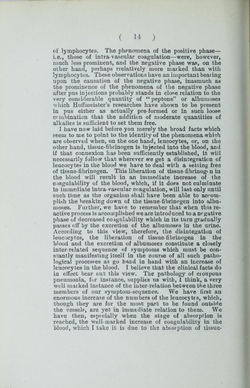 of lymphocytes. The phenomena of the positive phase— i.e., those of intra vascular coagulation—were, however, much less prominent, and the negative phase was, on the other hand, perhaps rrelatively more marked than with lymphocytes. These observations have an important bearing upon the causation of the negative phase, inasmuch as the prominence of the phenomena of the negative phase after pus injections probably stands in close relation to the very considerable quantity’ of “ peptone” or albumoses which Hotfmeister’s researches have shown to he present in pus either as actually pre formed or in such loose crmbination that the addition of moderate quantities of alkalies is sufficient to set them free. I have now laid before you merely the broad facts which seem to me to point to the identity of the phenomena which are observed when, on the one hand, leucocytes, or, on the other hand, tissue-fibrinogen is injected into the blood, and if that connexion has been sufficiently established, it will necessarily follow that wherever we get a disintegration of leucocytes in the blood we have to deal with a setting free of tissue-fibrinogen. This liberation of tissue-fibrinog* n in the blood will result in an immediate increase of the coagulability of the blood, which, if it does not culminate in immediate intra-vascular coagulation, will last only until such time as the organism shall have been able to accom- plish the breaking down of the tissue-fibrinogen into albu- moses. Farther, we have to remember that when this re- active process is accomplished we are introduced to a negative phase of decreased coagulability which in its turn gradually passes off by the excretion of the albumoses in the urine. According to this view, therefore, the disintegation of leucocytes, the liberation of tissue-fibrinogen in the blood and the excretion of albumoses constitute a closely inter related sequence of symptoms which must be con- stantly manifesting itself in the course of all such patho- logical processes as go band in hand with an increase of leucocytes in the blood. I believe that the clinical facts do in effect bear out this view. The pathology of cioupous pneumonia, for instance, supplies us with, 1 think, a very well marked instance of the inter-relation between the three members of our symptom-sequence. We have firsb an enormous increase of the numbers of the leucocytes, which, though they are for the most part to be found outside the vessels, are yet in immediate relation to them. We have then, especially when the stage of absorption is reached, the well-marked increase of coagulability in the blood, which I take it is due to the absorption of tissue-