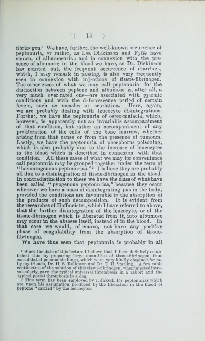 fibrinogen.1 Webave, further, tbc well-known occurrence of peptonuria, or rather, as Lea DLkinson and Fyffe have shown, of albumosuria; and in connexion with the pre- sence of albumose in the blood we have, as Dr. Dickinson has pointed out, the frequent occurrence of diarrhoea, whnh, I may rematk in passing, is also very frequently seen in connexion with injections of tissue-fibrinogen. The other cases of what we may call peptonuiia—for the distinction between peptone and albumose is, after all, a very much over rated one—are associated with pjaemic conditions and with the dtfervescence period of certain fevers, such as measles or scarlatina. Here, again, we are probably dealing with leucocyte disintegrations. Farnber, we have the peptonuria of osteo-malacia, which, however, is apparently not an invariable accompaniment of that condition, but rather an accompaniment of any proliferation of the cells of the bone marrow, whether arising from that cause or from the presence of tumours. Lastly, we have the peptonuria of phosphorus poisoning, which is also probably due to the increase of leucocytes in the blood which is described in connexion with that condition. All these cases of what we may for convenience call peptonuria may be grouped together under the term of “haematogenous peptonurias.”2 I believe they are probably all due to a disintegration of tissue-fibrinogen in the blood. In contradistinction to these we have the class of what have been called “ pyogenous peptonurias,” because they occur wherever we have a mass of disintegrating pus in the body, provided the conditions are favourable to the absorption of the products of such decomposition. It is evident from the researches of Hoffmeister, which I have referred to above, that the further disintegration of the leucocyte, or of the tissue-fibrinogen which is liberated from it, into albumose may occur in the abscess itself, instead of in the blood. In that case we would, of course, not have any positive phase of coagulability from the absorption of tissue- fibrinogen. We have thus seen that peptonuria is probably in all 1 S;nce the date of this lecture I believe that I have definitely estab- lished this by preparing large quantities of tissue-fibrinogen from consolidated pneumonic lungs, which were very kindly obtained for me by my friends, Dr. H. S. Rolleston and Dr. E. H. Starling. A few cubic centimetres of the solution of this tissue-fibrinogen, when injected intra- vascularly, gave the typical universal thrombosis in a rabbit and the typical portal thrombosis in a dog. 2 This term has been employed by v. Jaksch for peptonurias which are, upon his assumption, produced by the liberation in the blood of peptone “earned” by the leucocytes.