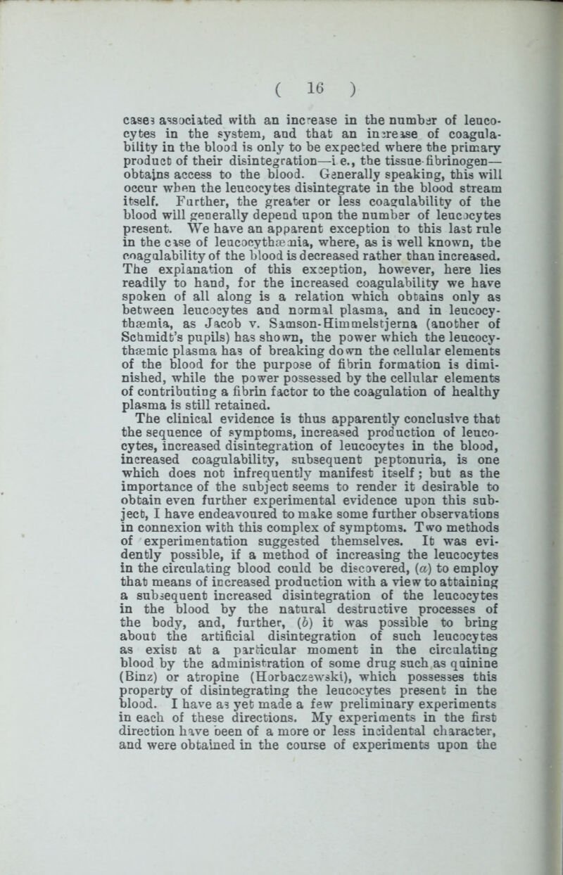 cases associated with an increase in the number of leuco- cytes in the system, and that an increase of coagula- bility in the blood is only to be expected where the primary product of their disintegration—i e., the tissue fibrinogen— obtains access to the blood. Generally speaking, this will occur when the leucocytes disintegrate in the blood stream itself. Further, the greater or less coagulability of the blood will generally depend upon the number of leucocytes present. We have an apparent exception to this la3t rule in the case of leucocythmmia, where, as is well known, the coagulability of the blood is decreased rather than increased. The explanation of this exception, however, here lies readily to hand, for the increased coagulability we have spoken of all along is a relation which obtains only as between leucocytes and normal plasma, and in leucocy- tbaemia, as Jacob v. Samson-Himmelstjerna (another of Schmidt’s pupils) has shown, the power which the leucocy- thsemic plasma ha3 of breaking down the cellular elements of the blood for the purpose of fibrin formation is dimi- nished, while the power possessed by the cellular elements of contributing a fibrin factor to the coagulation of healthy plasma is still retained. The clinical evidence is thus apparently conclusive that the sequence of symptoms, increased production of leuco- cytes, increased disintegration of leucocytes in the blood, increased coagulability, subsequent peptonuria, is one which does not infrequently manifest itself; but as the importance of the subject seems to render it desirable to obtain even further experimental evidence upon this sub- ject, I have endeavoured to make some further observations in connexion with this complex of symptoms. Two methods of experimentation suggested themselves. It was evi- dently possible, if a method of increasing the leucocytes in the circulating blood could be discovered, (a) to employ that means of increased production with a view to attaining a subsequent increased disintegration of the leucocytes in the blood by the natural destructive processes of the body, and, further, (6) it was possible to bring about the artificial disintegration of such leucocytes as exiso at a particular moment in the circulating blood by the administration of some drug such as quinine (Binz) or atropine (Horbaczswski), which possesses this property of disintegrating the leucocytes present in the blood. I have as yet made a few preliminary experiments in each of these directions. My experiments in the first direction have been of a more or less incidental character, and were obtained in the course of experiments upon the