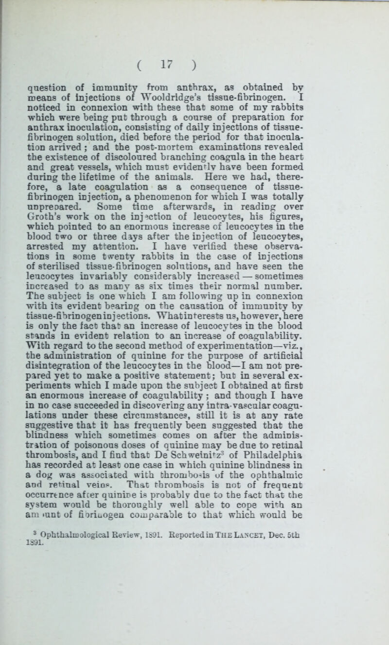 question of immunity from anthrax, as obtained by means of injections of Wooldridge’s tissue-fibrinogen. I noticed in connexion with these that some of my rabbits which were being put through a course of preparation for anthrax inoculation, consisting of daily injections of tissue- fibrinogen solution, died before the period for that inocula- tion arrived ; and the post-mortem examinations revealed the existence of discoloured branching coagula in the heart and great vessels, which must evidently have been formed during the lifetime of the animals. Here we had, there- fore, a late coagulation as a consequence of tissue- fibrinogen injection, a phenomenon for which I was totally unpreoared. Some time afterwards, in reading over Groth’s work on the injection of leucocytes, his figures, which pointed to an enormous increase of leucocytes in the blood two or three days after the injection of leucocytes, arrested my attention. I have verified these observa- tions in some twenty rabbits in the case of injections of sterilised tissue-fibrinogen solutions, and have seen the leucocytes invariably considerably increased — sometimes increased to as many as six times their normal number. The subject is one which I am following up in connexion with its evident bearing on the causation of immunity by tissue-fibrinogen injections. Whatinferests us, however, here is only the fact that an increase of leucocytes in the blood stands in evident relation to an increase of coagulability. With regard to the second method of experimentation—viz., the administration of quinine for the purpose of artificial disintegration of the leucocytes in the blood—I am not pre- pared yet to make a positive statement; but in several ex- periments which I made upon the subject I obtained at first an enormous increase of coagulability ; and though I have in no case succeeded in discovering any intra-vascular coagu- lations under these circumstances, still it is at any rate suggestive that it has frequently been suggested that the blindness which sometimes comes on after the adminis- tration of poisonous doses of quinine may be due to retinal thrombosis, and I find that De SchweinPz3 of Philadelphia has recorded at least one case in which quinine blindness in a dog was associated with thrombosis uf the ophthalmic and retinal veins*. That thrombosis is not of frequent occurrence after quinine is probably due to the fact that the system would be thoroughly well able to cope with an am mnt of fiorinogen comparable to that which would be 3 Ophthalmological Review, 1891. Reported in The Lancet, Dec. 5th 1391.