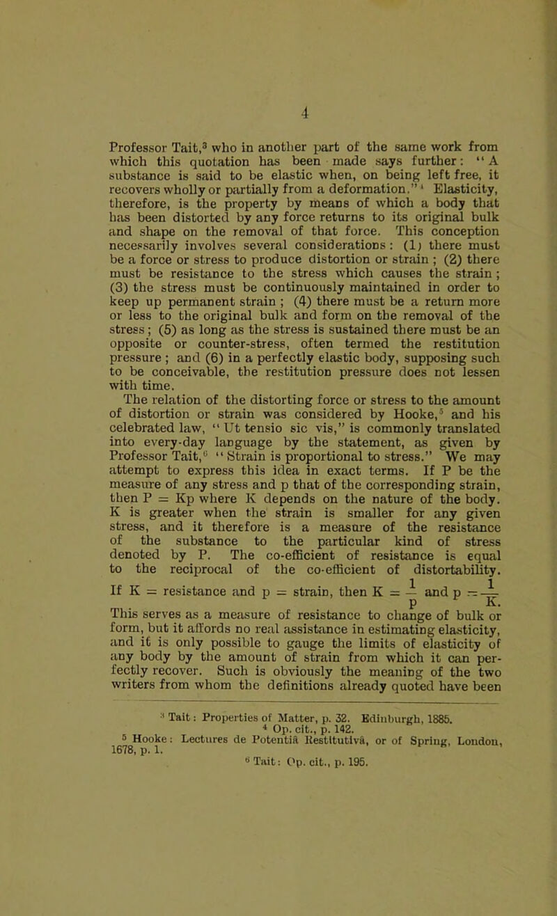 4 Professor Tait,3 who in another part of the same work from which this quotation has been made says further: “A substance is said to be elastic when, on being left free, it recovers wholly or partially from a deformation.”' Elasticity, therefore, is the property by means of which a body that has been distorted by any force returns to its original bulk and shape on the removal of that force. This conception necessarily involves several considerations: (1) there must be a force or stress to produce distortion or strain ; (2) there must be resistance to the stress which causes the strain; (3) the stress must be continuously maintained in order to keep up permanent strain ; (4) there must be a return more or less to the original bulk and form on the removal of the stress; (5) as long as the stress is sustained there must be an opposite or counter-stress, often termed the restitution pressure ; and (6) in a perfectly elastic body, supposing such to be conceivable, the restitution pressure does not lessen with time. The relation of the distorting force or stress to the amount of distortion or strain was considered by Hooke,5 and his celebrated law, “ Ut tensio sic vis,” is commonly translated into every-day language by the statement, as given by Professor Tait,0 “ Strain is proportional to stress.” We may attempt to express this idea in exact terms. If P be the measure of any stress and p that of the corresponding strain, then P = Kp where K depends on the nature of the body. K is greater when the strain is smaller for any given stress, and it therefore is a measure of the resistance of the substance to the particular kind of stress denoted by P. The co-efficient of resistance is equal to the reciprocal of the co-efficient of distortability. If K = resistance and p = strain, then K = — and p — — p K. This serves as a measure of resistance to change of bulk or form, but it affords no real assistance in estimating elasticity, and it is only possible to gauge the limits of elasticity of any body by the amount of strain from which it can per- fectly recover. Such is obviously the meaning of the two writers from whom the definitions already quoted have been Tait: Properties of Matter, p. 32. Edinburgh, 1885. 4 Op. cit., p. 142. 5 Hooke: Lectures de Potentia Restltutiva, or of Spring, London, 1678, p. 1.