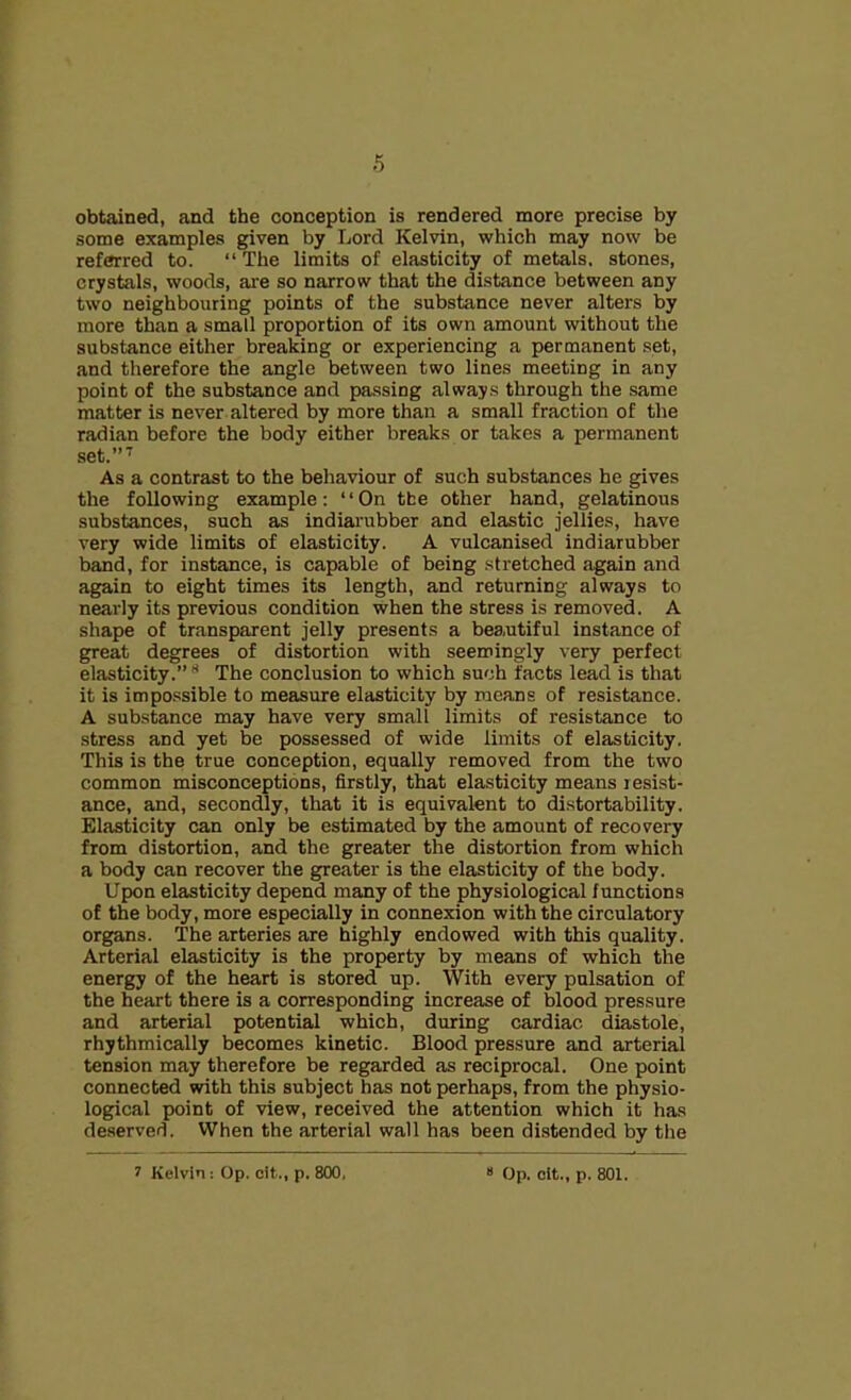 obtained, and the conception is rendered more precise by some examples given by Lord Kelvin, which may now be referred to. “The limits of elasticity of metals, stones, crystals, woods, are so narrow that the distance between any two neighbouring points of the substance never alters by more than a small proportion of its own amount without the substance either breaking or experiencing a permanent set, and therefore the angle between two lines meeting in any point of the substance and passing always through the same matter is never altered by more than a small fraction of the radian before the body either breaks or takes a permanent set.”7 As a contrast to the behaviour of such substances he gives the following example: “On tbe other hand, gelatinous substances, such as indiarubber and elastic jellies, have very wide limits of elasticity. A vulcanised indiarubber band, for instance, is capable of being stretched again and again to eight times its length, and returning always to nearly its previous condition when the stress is removed. A shape of transparent jelly presents a beautiful instance of great degrees of distortion with seemingly very perfect elasticity.” * The conclusion to which such facts lead is that it is impossible to measure elasticity by means of resistance. A substance may have very small limits of resistance to stress and yet be possessed of wide limits of elasticity. This is the true conception, equally removed from the two common misconceptions, firstly, that elasticity means resist- ance, and, secondly, that it is equivalent to distortability. Elasticity can only be estimated by the amount of recovery from distortion, and the greater the distortion from which a body can recover the greater is the elasticity of the body. Upon elasticity depend many of the physiological functions of the body, more especially in connexion with the circulatory organs. The arteries are highly endowed with this quality. Arterial elasticity is the property by means of which the energy of the heart is stored up. With every pulsation of the heart there is a corresponding increase of blood pressure and arterial potential which, during cardiac diastole, rhythmically becomes kinetic. Blood pressure and arterial tension may therefore be regarded as reciprocal. One point connected with this subject has not perhaps, from the physio- logical point of view, received the attention which it has deserved. When the arterial wall has been distended by the