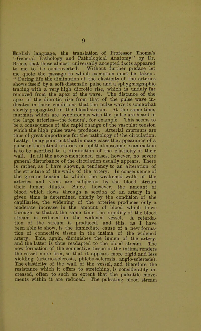 English language, the translation of Professor Thoma’s “General Pathology and Pathological Anatomy” by Dr. Bruce, that these almost universally accepted facts appeared to me to be controverted. Without further preface let me quote the passage to which exception must be taken : “ During life the diminution of the elasticity of the arteries shows itself by a soft distensile pulse and a sphygmographic tracing with a very high dicrotic rise, which is unduly far removed from the apex of the wave. The distance of the apex of the dicrotic rise from that of the pulse wave in- dicates in these conditions that the pulse wave is somewhat slowly propagated in the blood stream. At the same time, murmurs which are synchronous with the pulse are heard in the large arteries—the femoral, for example. This seems to be a consequence of the rapid change of the vascular tension which the high pulse wave produces. Arterial murmurs are thus of great importance for the pathology of ihe circulation. Lastly, I may point out that in many cases the appearance of a pulse in the retinal arteries on ophthalmoscopic examination is to be ascribed to a diminution of the elasticity of their wall. In all the above-mentioned cases, however, no severe general disturbance of the circulation usually appears. There is rather, as I have shown, a tendency to an alteration of the structure of the walls of the artery. In consequence of the greater tension to which the weakened walls of the arteries and veins are subjected by the blood stream their lumen dilates. Since, however, the amount of blood which flows through a section of an artery in a given time is determined chiefly by the condition of the capillaries, the widening of the arteries produces only a moderate increase in the amount of blood which flows through, so that at the same time the rapidity of the blood stream is reduced in the widened vessel. A retarda- tion of the stream is produced, and this, as I have been able to show, is the immediate cause of a new forma- tion of connective tissue in the intima of the widened artery. This, again, diminishes the lumen of the artery, and the latter is thus readapted to the blood stream. The new formation of the connective tissue in the intima renders the vessel more firm, so that it appears more rigid and less yielding (arterio-sclerosis, phlebo-sclerosis, angio-sclerosis). The elasticity of the wall of the vessel, and therefore the resistance which it offers to stretching, is considerably in- creased, often to such an extent that the pulsatile move- ments within it are reduced. The pulsating blood stream i