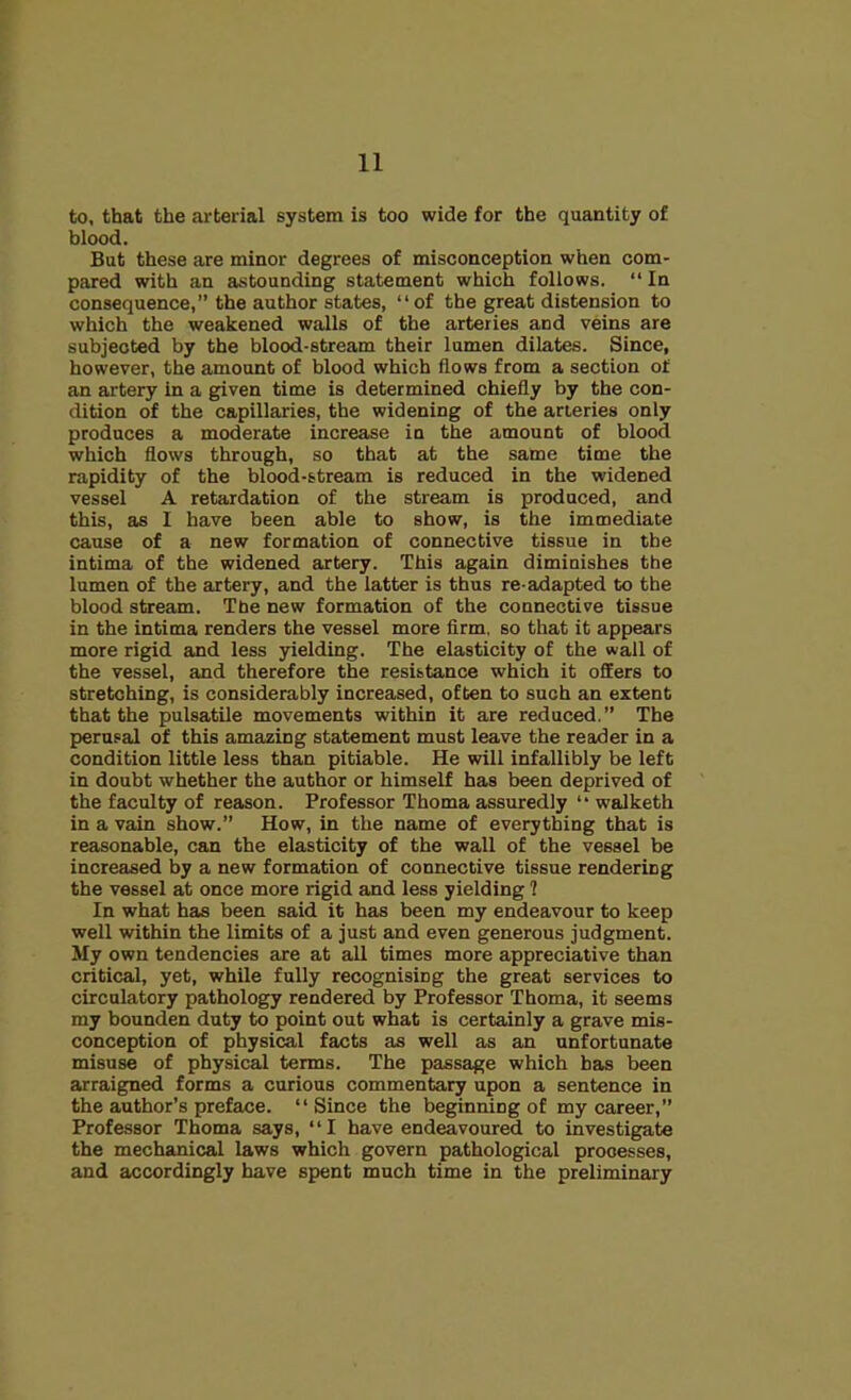 to, that the arterial system is too wide for the quantity of blood. But these are minor degrees of misconception when com- pared with an astounding statement which follows. “ In consequence,” the author states, “of the great distension to which the weakened walls of the arteries and veins are subjected by the blood-stream their lumen dilates. Since, however, the amount of blood which flows from a section of an artery in a given time is determined chiefly by the con- dition of the capillaries, the widening of the arteries only produces a moderate increase in the amount of blood which flows through, so that at the same time the rapidity of the blood-stream is reduced in the widened vessel A retardation of the stream is produced, and this, as I have been able to show, is the immediate cause of a new formation of connective tissue in the intima of the widened artery. This again diminishes the lumen of the artery, and the latter is thus re-adapted to the blood stream. The new formation of the connective tissue in the intima renders the vessel more firm, so that it appears more rigid and less yielding. The elasticity of the wall of the vessel, and therefore the resistance which it offers to stretching, is considerably increased, often to such an extent that the pulsatile movements within it are reduced.” The perusal of this amazing statement must leave the reader in a condition little less than pitiable. He will infallibly be left in doubt whether the author or himself has been deprived of the faculty of reason. Professor Thoma assuredly “ walketh in a vain show.” How, in the name of everything that is reasonable, can the elasticity of the wall of the vessel be increased by a new formation of connective tissue rendering the vessel at once more rigid and less yielding ? In what has been said it has been my endeavour to keep well within the limits of a just and even generous judgment. My own tendencies are at all times more appreciative than critical, yet, while fully recognising the great services to circulatory pathology rendered by Professor Thoma, it seems my bounden duty to point out what is certainly a grave mis- conception of physical facts as well as an unfortunate misuse of physical terms. The passage which has been arraigned forms a curious commentary upon a sentence in the author’s preface. “Since the beginning of my career,” Professor Thoma says, “I have endeavoured to investigate the mechanical laws which govern pathological processes, and accordingly have spent much time in the preliminary