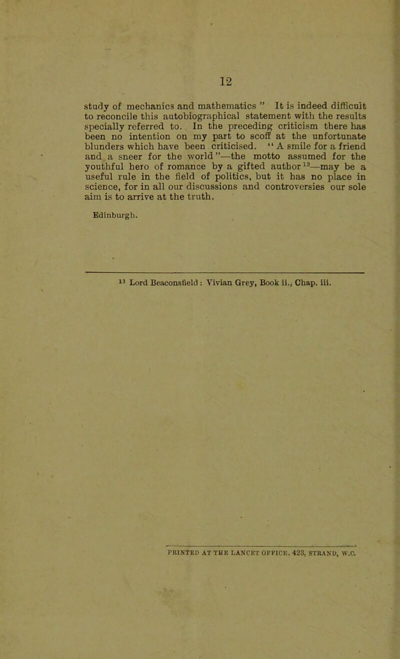study of mechanics and mathematics ” It is indeed difficult to reconcile this autobiographical statement with the results specially referred to. In the preceding criticism there has been no intention on my part to scoff at the unfortunate blunders which have been criticised. “ A smile for a friend and a sneer for the world ”—the motto assumed for the youthful hero of romance by a gifted author13—may be a useful rule in the field of politics, but it has no place in science, for in all our discussions and controversies our sole aim is to arrive at the truth. Edinburgh. 13 Lord Beaconsfield: Vivian Grey, Book ii., Chap. iii. PRINTED AT THE LANCET OFFICE. 423, STRAND, W.C.