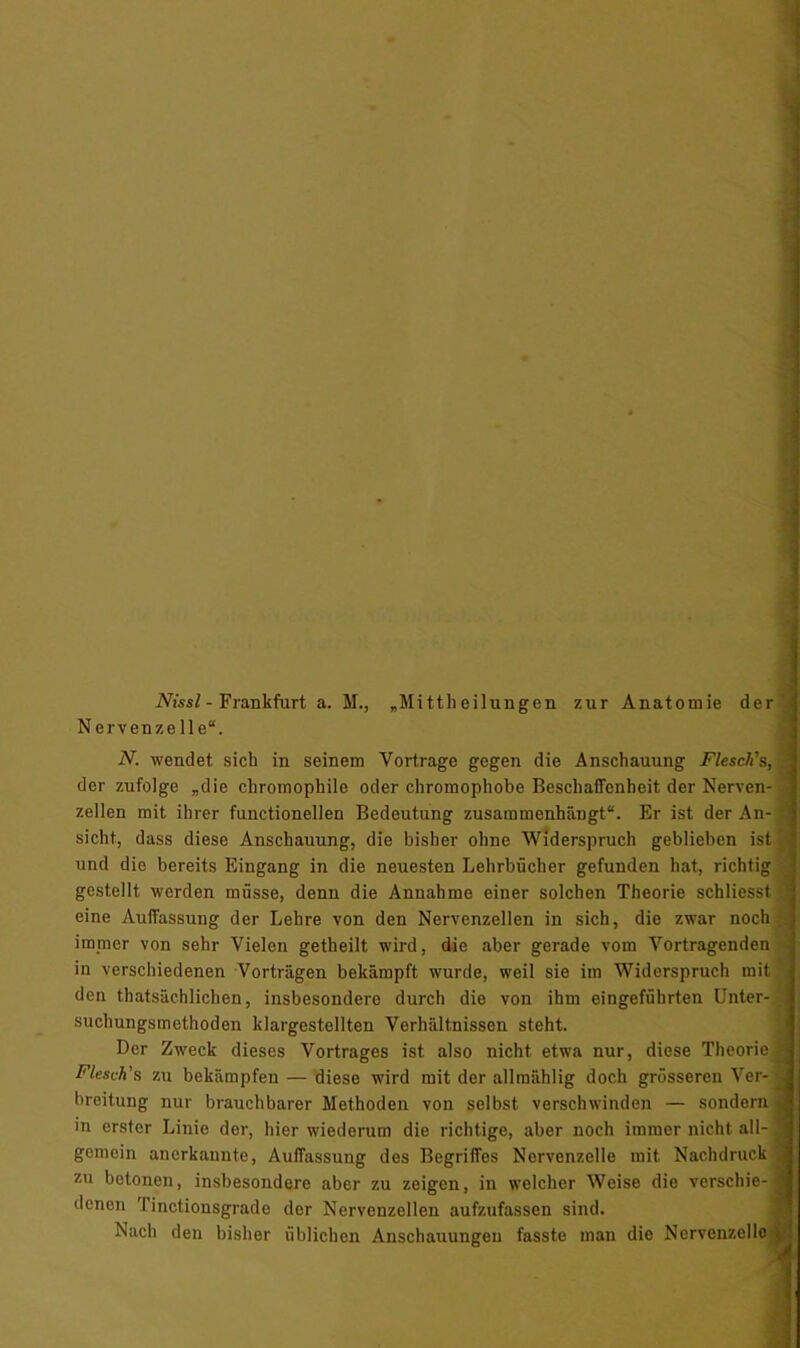 Nissl - Frankfurt a. M., „Mitth eilungen zur Anatomie der Nervenzelle. N. wendet sich in seinem Vortrage gegen die Anschauung Flesch's, der zufolge „die chromophile oder chromophobe Beschaffenheit der Nerven- zellen mit ihrer functionellen Bedeutung zusammenhängt. Er ist der An- sicht, dass diese Anschauung, die bisher ohne Widerspruch geblieben ist und die bereits Eingang in die neuesten Lehrbücher gefunden hat, richtig gestellt werden müsse, denn die Annahme einer solchen Theorie schliesst eine Auffassung der Lehre von den Nervenzellen in sich, die zwar noch immer von sehr Vielen getheilt wird, die aber gerade vom Vortragenden in verschiedenen Vorträgen bekämpft wurde, weil sie im Widerspruch mit den thatsächlichen, insbesondere durch die von ihm eingeführten Unter- suchungsmethoden klargestellten Verhältnissen steht. Der Zweck dieses Vortrages ist also nicht etwa nur, diese Theorie Flesch's zu bekämpfen — diese wird mit der allmählig doch grösseren Ver- breitung nur brauchbarer Methoden von selbst verschwinden — sondern in erster Linie der, hier wiederum die richtige, aber noch immer nicht all- gemein anerkannte, Auffassung des Begriffes Nervenzelle mit Nachdruck zu betonen, insbesondere aber zu zeigen, in welcher Weise die verschie- denen Tinctionsgrade der Nervenzellen aufzufassen sind. Nach den bisher üblichen Anschauungen fasste man die Nervenzelle