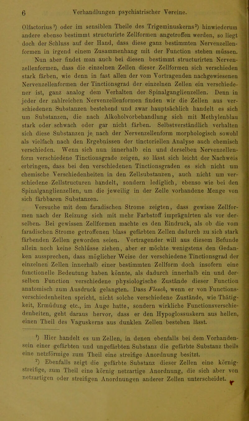 Olfactorius1) oder im sensiblen Theile des Trigeminuskerns2) hinwiederum andere ebenso bestimmt structurirte Zellformen angetroffen werden, so liegt doch der Schluss auf der Hand, dass diese ganz bestimmten Nervenzellen- formen in irgend einem Zusammenhang mit der Function stehen müssen. Nun aber findet man auch bei diesen bestimmt structurirten Nerven- zellenformen, dass die einzelnen Zellen dieser Zellformen sich verschieden stark färben, wie denn in fast allen der vom Vortragenden nachgewiesenen Nervenzellenformen der Tinctionsgrad der einzelnen Zellen ein verschiede- ner ist, ganz analog dem Verhalten der Spinalganglienzellen. Denn in jeder der zahlreichen Nervenzellenformen finden wir die Zellen aus ver- schiedenen Substanzen bestehend und zwar hauptsächlich handelt es sich um Substanzen, die nach Alkoholvorbehandlung sich mit Methylenblau stark oder schwach oder gar nicht färben. Selbstverständlich verhalten sich diese Substanzen je nach der Nervenzellenform morphologisch sowohl als vielfach nach den Ergebnissen der tinctoriellen Analyse auch chemisch verschieden. Wenn sich nun innerhalb ein und derselben Nervenzellen- form verschiedene Tinctionsgrade zeigen, so lässt sich leicht der Nachweis erbringen, dass bei den verschiedenen Tinctionsgraden es sich nicht um chemische Verschiedenheiten in den Zellsubstanzen, auch nicht um ver- schiedene Zellstructuren handelt, sondern lediglich, ebenso wie bei den Spiualganglienzellen, um die jeweilig in der Zelle vorhandene Menge von sich färbbaren Substanzen. Versuche mit dem faradischen Strome zeigten, dass gewisse Zellfor- men nach der Reizung sich mit mehr Farbstoff imprägnirten als vor der- selben. Bei gewissen Zellformen machte es den Eindruck, als ob die vom faradischeu Strome getroffenen blass gefärbten Zellen dadurch zu sich stark färbenden Zellen geworden seien. Vortragender will aus diesem Befunde allein noch keine Schlüsse ziehen, aber er möchte wenigstens den Gedan- ken aussprechen, dass möglicher Weise der verschiedene Tinctionsgrad der einzelnen Zellen innerhalb einer bestimmten Zellform doch insofern eine functionelle Bedeutung haben könnte, als dadurch inuerhalb ein und der- selben Function verschiedene physiologische Zustände dieser Function anatomisch zum Ausdruck gelangten. Dass Flesck, wenn er von Functions- verschieclenheiten spricht, nicht solche verschiedene Zustände, wie Thätig- keit, Ermüdung etc., im Auge hatte, sondern wirkliche Functionsverschie- denheiten, geht daraus hervor, dass er den Hypoglossuskern aus hellen, einen Theil des Vaguskerns aus dunklen Zellen bestehen lässt ') Hier handelt es um Zellen, in denen ebenfalls bei dem Vorhanden- sein einer gefärbten und ungefärbten Substanz die gefärbte Substanz thcils eine netzförmige zum Theil eine streifige Anordnung besitzt. 2) Ebenfalls zeigt die gefärbte Substanz dieser Zellen eine körnig- streifige, zum Theil eine körnig netzartige Anordnung, die sich aber von netzartigen oder streifigen Anordnungen anderer Zellen unterscheidet