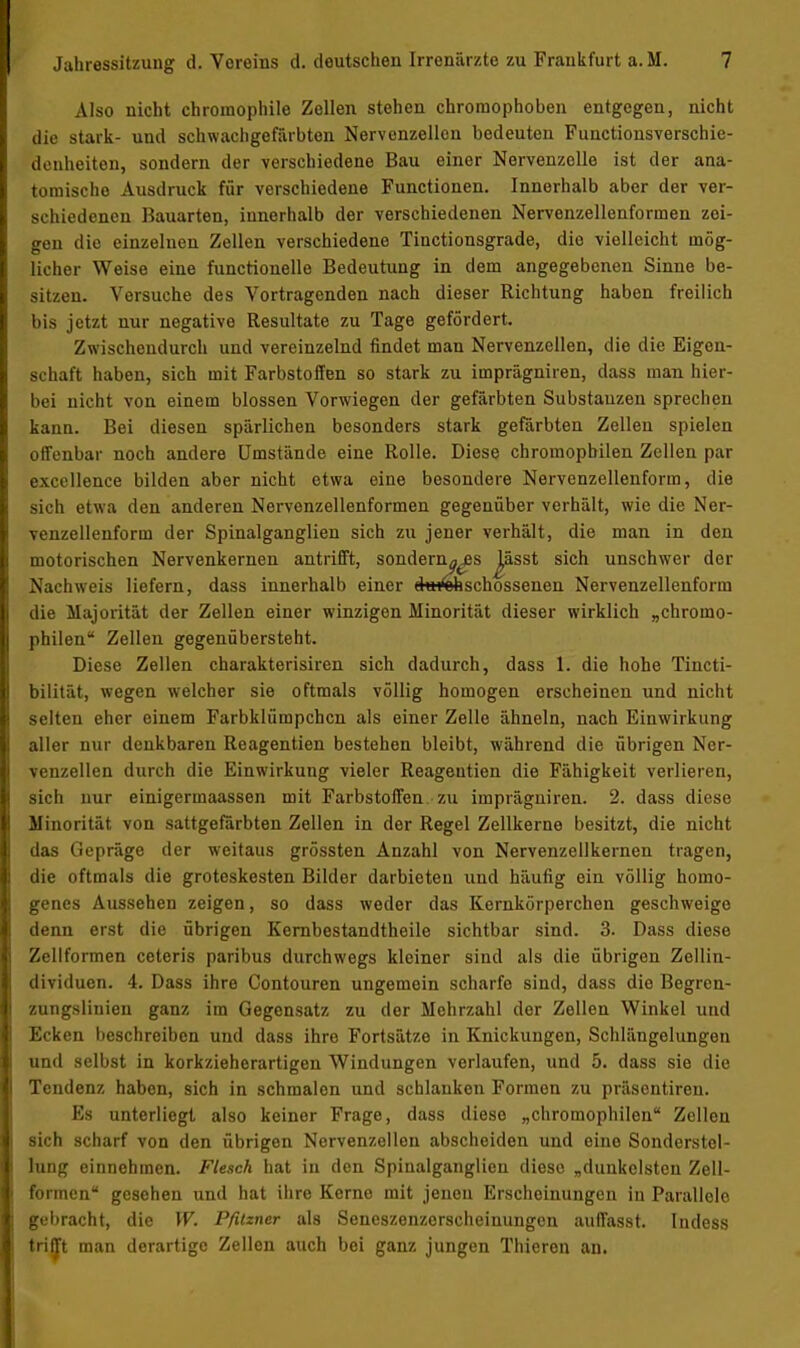 Also nicht chromophile Zellen stehen chroraophohen entgegen, nicht die stark- und schwachgefärbten Nervcnzellon bedeuten Functionsverschie- denheiten, sondern der verschiedene Bau einer Nervenzelle ist der ana- tomische Ausdruck für verschiedene Functionen. Innerhalb aber der ver- schiedenen Bauarten, innerhalb der verschiedenen Nervenzellenformen zei- gen die einzelnen Zellen verschiedene Tinctionsgrade, die vielleicht mög- licher Weise eine funcrionelle Bedeutung in dem angegebenen Sinne be- sitzen. Versuche des Vortragenden nach dieser Richtung haben freilich Iiis jetzt nur negative Resultate zu Tage gefördert. Zwischendurch und vereinzelnd findet man Nervenzellen, die die Eigen- schaft haben, sich mit Farbstoffen so stark zu imprägniren, dass man hier- bei nicht von einem blossen Vorwiegen der gefärbten Substanzen sprechen kann. Bei diesen spärlichen besonders stark gefärbten Zellen spielen offenbar noch andere Umstände eine Rolle. Diese chromopbilen Zellen par excellence bilden aber nicht etwa eine besondere Nervenzellenform, die sieh etwa den anderen Nervenzellenformen gegenüber verhält, wie die Ner- venzellenform der Spinalganglien sich zu jener verhält, die man in den motorischen Nervenkernen antrifft, sonderndes lässt sich unschwer der Nachweis liefern, dass innerhalb einer ehHÄschossenen Nervenzellenform die Majorität der Zellen einer winzigen Minorität dieser wirklich „chroino- philen Zellen gegenübersteht. Diese Zellen charakterisiren sich dadurch, dass 1. die hohe Tincti- bilität, wegen welcher sie oftmals völlig homogen erscheinen und nicht selten eher einem Farbklümpchcn als einer Zelle ähneln, nach Einwirkung aller nur denkbaren Reagentien bestehen bleibt, während die übrigen Ner- venzellen durch die Einwirkung vieler Reagentien die Fähigkeit verlieren, sich nur einigermaassen mit Farbstoffen zu imprägniren. 2. dass diese Minorität von sattgefärbten Zellen in der Regel Zellkerne besitzt, die nicht das Gepräge der weitaus grössten Anzahl von Nervenzellkernen tragen, die oftmals die groteskesten Bilder darbieten und häufig ein völlig homo- genes Aussehen zeigen, so dass weder das Kernkörperchen geschweige denn erst die übrigen Kernbestandtheile sichtbar sind. 3. Dass diese Zellformen ceteris paribus durchwegs kleiner sind als die übrigen Zellin- dividuen. 4. Dass ihre Contouren ungemein scharfe sind, dass die Begren- zungsliuien ganz im Gegensatz zu der Mehrzahl der Zellen Winkel und Ecken beschreiben und dass ihre Fortsätze in Knickungen, Schlängelungen und selbst in korkzieherartigen Windungen verlaufen, und 5. dass sie die Tendenz haben, sich in schmalon und schlanken Formen zu präsentiren. Es unterliegt also keiner Frage, dass diese „chromophilen Zellen sich scharf von den übrigen Nervenzellen abscheiden und eine Sonderstel- lung einnehmen. Flesch hat in den Spiualganglien diese „dunkelsten Zeit- formen gesehen und hat ihre Kerno mit jenen Erscheinungen in Parallele gebracht, die W. Pfitzner als Seneszenzorscheinungen auffasst. Iudess trifft man derartige Zellen auch bei ganz jungen Thieren an.