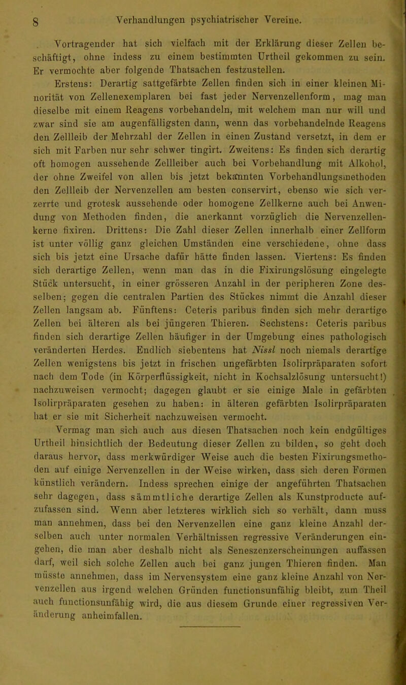 Vortragender hat sich vielfach mit der Erklärung dieser Zellen be- schäftigt, ohne indess zu einem bestimmten Urtheil gekommen zu sein. Er vermochte aber folgende Thatsachen festzustellen. Erstens: Derartig sattgefärbte Zellen finden sich in einer kleinen Mi- norität von Zellenexemplaren bei fast jeder Nervenzellenform, mag man dieselbe mit einem Reagens vorbehandeln, mit welchem man nur will und zwar sind sie am augenfälligsten dann, wenn das vorbehandelnde Reagens den Zellleib der Mehrzahl der Zellen in einen Zustand versetzt, in dem er sich mit Farben nur sehr schwer tingirt. Zweitens: Es finden sich derartig oft homogen aussehende Zellleiber auch bei Vorbehandlung mit Alkohol, der ohne Zweifel von allen bis jetzt bekannten Vorbehandlungsmethoden den Zellleib der Nervenzellen am besten conservirt, ebenso wie sich ver- zerrte und grotesk aussehende oder homogene Zellkerne auch bei Anwen- dung von Methoden finden, die anerkannt vorzüglich die Nervenzellen- keine fixiren. Drittens: Die Zahl dieser Zellen innerhalb einer Zellform ist unter völlig ganz gleichen Umständen eine verschiedene, ohne dass sich bis jetzt eine Ursache dafür hätte finden lassen. Viertens: Es finden sich derartige Zellen, wenn man das in die Fixirungslösung eingelegte Stück untersucht, in einer grösseren Anzahl in der peripheren Zone des- selben; gegen die centralen Partien des Stückes nimmt die Anzahl dieser Zellen langsam ab. Fünftens: Ceteris paribus finden sich mehr derartige Zellen bei älteren als bei jüngeren Thieren. Sechstens: Ceteris paribus finden sich derartige Zellen häufiger in der Umgebung eines pathologisch veränderten Herdes. Endlich siebentens hat Nissl noch niemals derartige Zellen wenigstens bis jetzt in frischen ungefärbten I&olirpräparaten sofort nach dem Tode (in Körperflüssigkeit, nicht in Kochsalzlösung untersucht!) nachzuweisen vermocht; dagegen glaubt er sie einige Male in gefärbten Isölirpräparaten gesehen zu haben: in älteren gefärbten Isolirpräparaten hat er sie mit Sicherheit nachzuweisen vermocht. Vermag man sich auch aus diesen Thatsachen noch kein endgültiges Urtheil hinsichtlich der Bedeutung dieser Zellen zu bilden, so geht doch daraus hervor, dass merkwürdiger Weise auch die besten Fixirungsmetho- den auf einige Nervenzellen in der Weise wirken, dass sich deren Formen künstlich verändern. Indess sprechen einige der angeführten Thatsachen sehr dagegen, dass sämmtliche derartige Zellen als Kunstproducte auf- zufassen sind. Wenn aber letzteres wirklich sich so verhält, dann muss man annehmen, dass bei den Nervenzellen eine ganz kleine Anzahl der- selben auch unter normalen Verhältnissen regressive Veränderungen ein- gehen, die man aber deshalb nicht als Seneszenzerscheinungen auffassen darf, weil sich solche Zellen auch bei ganz jungen Thieren finden. Man müsst.e annehmen, dass im Nervensystem eine ganz kleine Anzahl von Ner- venzellen aus irgend welchen Gründen funetionsunfähig bleibt, zum Theil auch funetionsunfähig wird, die aus diesem Grunde einer regressiven Ver- änderung anheimfallen.