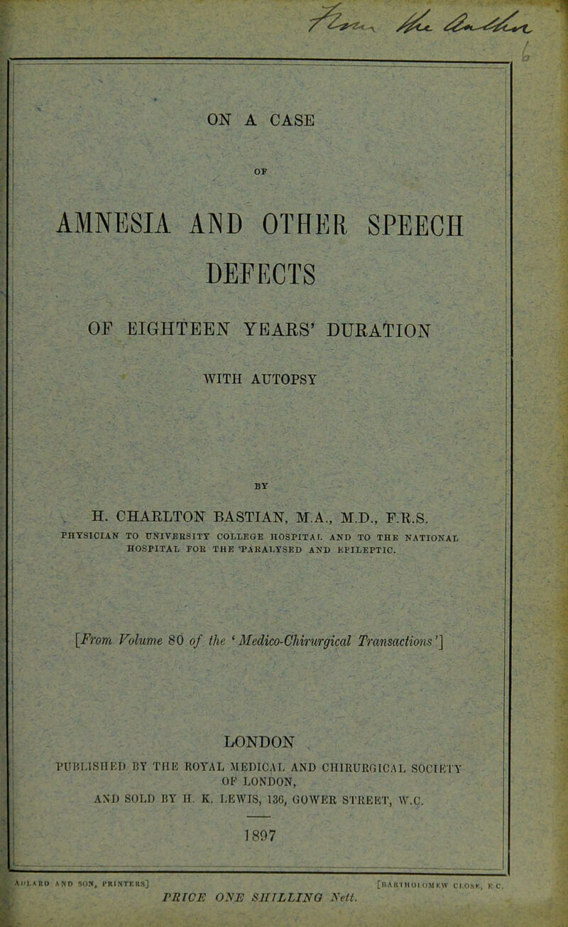 L OF AMNESIA AND OTHER SPEECH DEFECTS OF EIGHTEEN YEARS’ DURATION WITH AUTOPSY BY H. CHARLTON BASTIAN, M.A., M.D., F.R.S. PHYSICIAN TO UNIVERSITY CORTEGE HOSPITAL AND TO THE NATIONAL HOSPITAL FOR THE 'PARALYSED AND EPILEPTIC. [From Volume 80 of the 1 Medico-Chirurgical Transactions’] LONDON PUBLISHED 15Y THE ROYAL MEDICAL AND CIIIRURGICAL SOCIETY OF LONDON, AND SOLD BY H. K. LEWIS, 136, GOWER STREET, W.C. 1897 AULABU AND SON, PRINTERS] PRICE ONE SHILLING Nell. [|IA H I IIOI OM KW CI.OSK, K C.