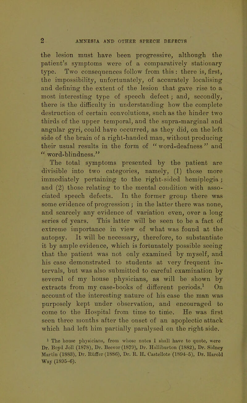 the lesion must have been progressive, although the patient’s symptoms were of a comparatively stationary type. Two consequences follow from this : there is, first, the impossibility, unfortunately, of accurately localising and defining the extent of the lesion that gave rise to a most interesting type of speech defect; and, secondly, there is the difficulty in understanding how the complete destruction of certain convolutions, such as the hinder two thirds of the upper temporal, and the supra-marginal and angular gyri, could have occurred, as they did, on the left side of the brain of a right-handed man, without producing their usual results in the form of “ word-deafness ” and “ word-blindness.” The total symptoms presented by the patient are divisible into two categories, namely, (1) those more immediately pei’taining to the right-sided hemiplegia ; and (2) those relating to the mental condition with asso- ciated speech defects. In the former group there was some evidence of progression ; in the latter there was none, and scarcely any evidence of variation even, over a long series of years. This latter will be seen to be a fact of extreme importance in view of what was found at the autopsy. It will be necessary, therefore, to substantiate it by ample evidence, which is fortunately possible seeing that the patient was not only examined by myself, and his case demonstrated to students at very frequent in- tervals, but was also submitted to careful examination by several of my house physicians, as will be shown by extracts from my case-books of different periods.1 On account of the interesting nature of his case the man was purposely kept under observation, and encouraged to come to the Hospital from time to time. He was first seen three months after the onset of an apoplectic attack which had left him partially paralysed on the right side. 1 The house physicians, from whose notes I shall have to quote, were Dr. Boyd Joll (1878), Dr. Beevor (1879), Dr. Halliburton (1882), Dr. Sidney Martin (1883), Dr. RiifCer (1886), Dr. R. II. Castellote (1S94-5), Dr. Harold Way (1895-6).