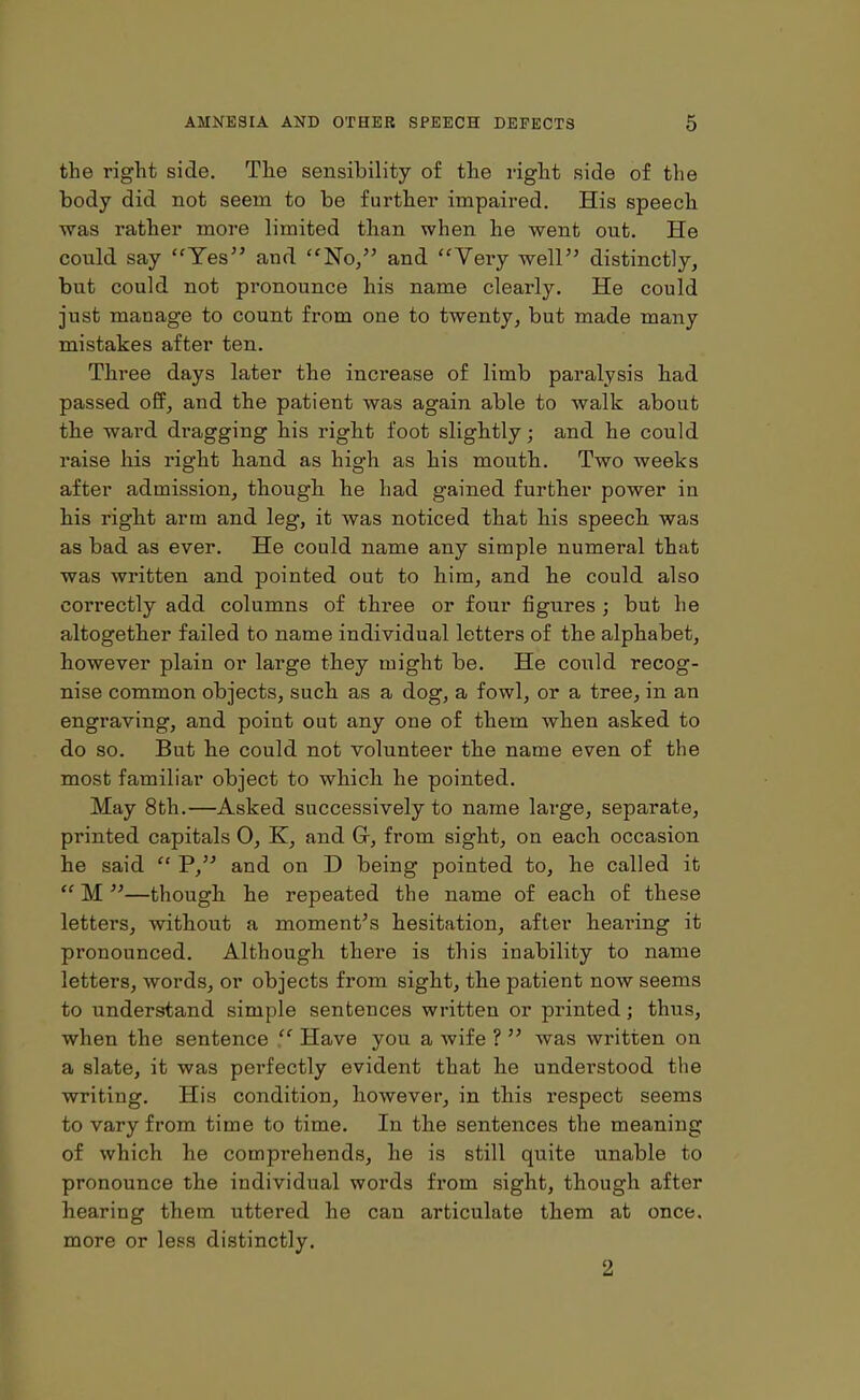 the right side. The sensibility of the right side of the body did not seem to be further impaired. His speech was rather more limited than when he went out. He could say “Yes” and “No,” and “Very well” distinctly, but could not pronounce his name clearly. He could just manage to count from one to twenty, but made many mistakes after ten. Three days later the increase of limb paralysis had passed off, and the patient was again able to walk about tlie ward dragging his right foot slightly; and he could raise his right hand as high as his mouth. Two weeks after admission, though he had gained further power in his right arm and leg, it was noticed that his speech was as bad as ever. He could name any simple numeral that was written and pointed out to him, and he could also correctly add columns of three or four figures ; but he altogether failed to name individual letters of the alphabet, however plain or large they might be. He could recog- nise common objects, such as a dog, a fowl, or a tree, in an engraving, and point out any one of them when asked to do so. But he could not volunteer the name even of the most familiar object to which he pointed. May 8th.—Asked successively to name large, separate, printed capitals 0, K, and Gr, from sight, on each occasion he said “ P,” and on D being pointed to, he called it “ M ”—though he repeated the name of each of these letters, without a moment’s hesitation, after hearing it pronounced. Although there is this inability to name letters, words, or objects from sight, the patient now seems to understand simple sentences written or printed; thus, when the sentence “ Have you a wife ? ” was written on a slate, it was perfectly evident that he understood the writing. His condition, however, in this respect seems to vary from time to time. In the sentences the meaning of which he comprehends, he is still quite unable to pronounce the individual words from sight, though after hearing them uttered he can articulate them at once, more or less distinctly. 2