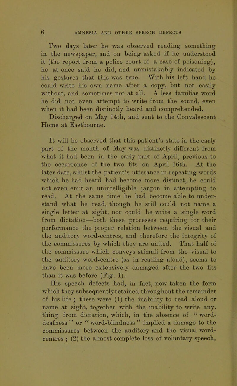 Two days later lie was observed reading something in tlie newspaper, and on being asked if he understood it (the report from a police court of a case of poisoning), he at once said he did, and unmistakably indicated by his gestures that this was true. With his left hand he could write his own name after a copy, but not easily without, and sometimes not at all. A less familiar word he did not even attempt to ivrite from the sound, even when it had been distinctly heard and comprehended. Discharged on May 14th, and sent to the Convalescent Home at Eastbourne. It will be observed that this patient’s state in the early part of the month of May was distinctly different from what it had been in the early part of April, previous to the occurrence of the two fits on April 16th. At the later date, whilst the patient’s utterance in repeating words which he had heard had become more distinct, he could not even emit an unintelligible jargon in attempting to read. At the same time he had become able to under- stand what he read, though he still could not name a single letter at sight, nor could he write a single word from dictation—both these processes requiring for their performance the proper relation between the visual and the auditory word-centres, and therefore the integrity of the commissures by which they are united. That half of the commissure which conveys stimuli from the visual to the auditory word-centre (as in reading aloud), seems to have been more extensively damaged after the two fits than it was befoi’e (Fig. 1). His speech defects had, in fact, now taken the form which they subsequently retained throughout the remainder of his life ; these were (1) the inability to read aloud or name at sight, together with the inability to write any. thing from, dictation, which, in the absence of “ word- deafness ” or “word-blindness” implied a damage to the commissures between the auditory and the visual word- centres ; (2) the almost complete loss of voluntary speech,