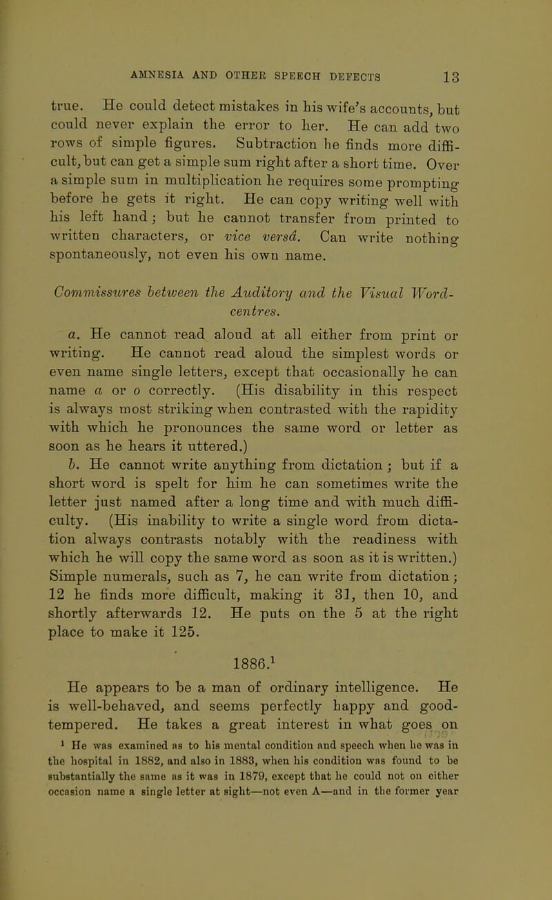true. He could detect mistakes in his wife’s accounts, but could never explain the error to her. He can add two rows of simple figures. Subtraction he finds more diffi- cult, but can get a simple sum right after a short time. Over a simple sum in multiplication he requires some prompting before he gets it right. He can copy writing well with his left hand; but he cannot transfer from printed to written characters, or vice versa. Can write nothing spontaneously, not even his own name. Commissures between the Auditory and the Visual Word- centres. a. He cannot read aloud at all either from print or writing. He cannot read aloud the simplest words or even name single letters, except that occasionally he can name a or o correctly. (His disability in this respect is always most striking when contrasted with the rapidity with which he pronounces the same word or letter as soon as he hears it uttered.) b. He cannot write anything from dictation ; but if a short word is spelt for him he can sometimes write the letter just named after a long time and with much diffi- culty. (His inability to write a single word from dicta- tion always contrasts notably with the readiness with which he will copy the same word as soon as it is written.) Simple numerals, such as 7, he can write from dictation; 12 he finds more difficult, making it 31, then 10, and shortly afterwards 12. He puts on the 5 at the right place to make it 125. 1886.1 He appears to be a man of ordinary intelligence. He is well-behaved, and seems perfectly happy and good- tempered. He takes a great interest in what goes on 1 He was examined as to his mental condition and speech when he was in the hospital in 1882, and also in 1883, when his condition was found to he substantially the same as it was in 1879, except that he could not on either occasion name a single letter at sight—not even A—and in the former year