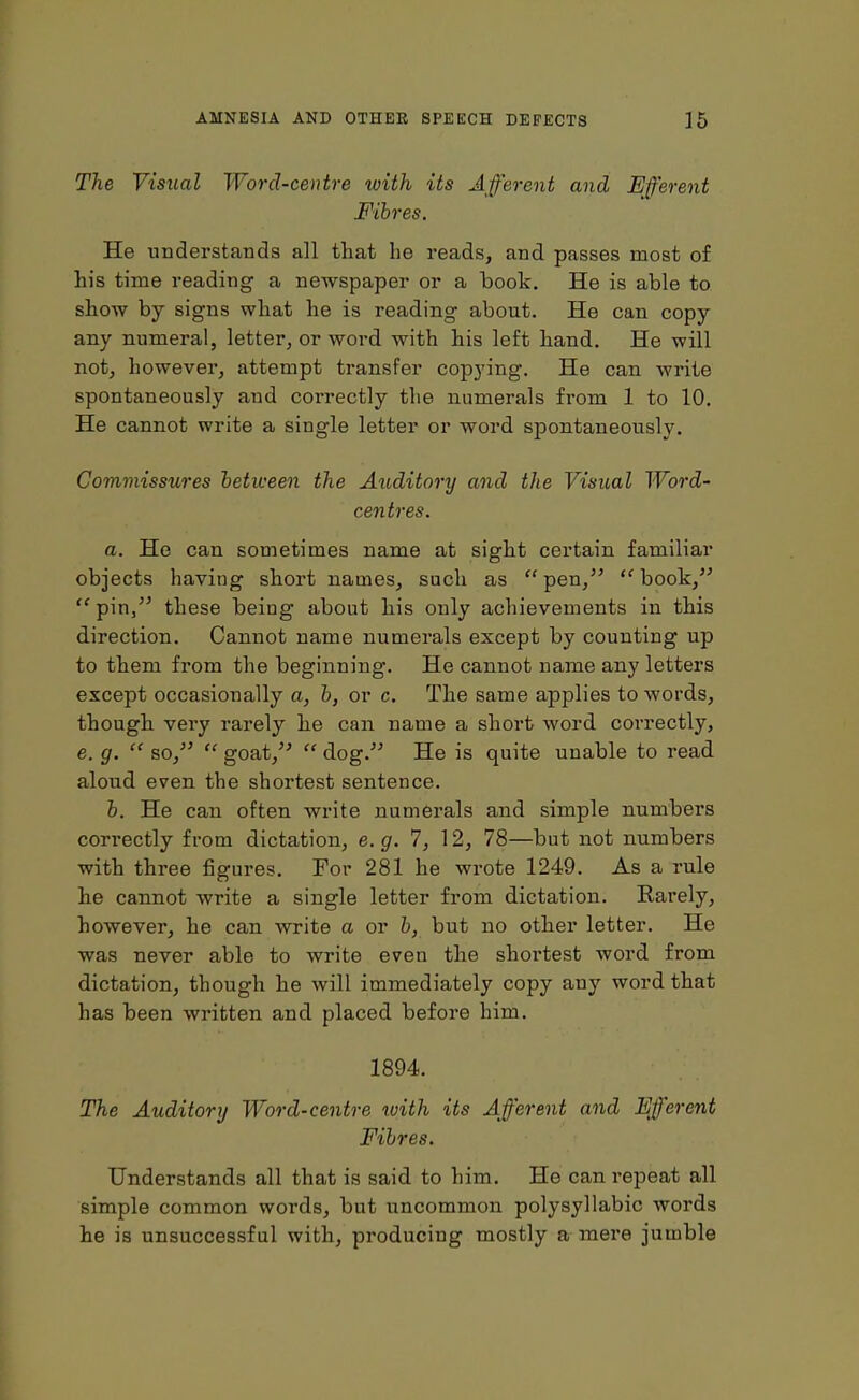 The Visual Word-centre luith its Afferent and Efferent Fibres. He understands all that he reads, and passes most of his time reading a newspaper or a hook. He is able to show by signs what he is reading about. He can copy any numeral, letter, or word with his left hand. He will not, however, attempt transfer copying. He can write spontaneously and coi-rectly the numerals from 1 to 10. He cannot write a single letter or word spontaneously. Commissures between the Auditory and the Visual Word- centres. a. He can sometimes name at sight certain familiar objects having short names, such as “pen,” “book,” “ pin,” these being about his only achievements in this direction. Cannot name numerals except by counting up to them from the beginning. He cannot name any letters except occasionally a, b, or c. The same applies to words, though very rarely he can name a short word correctly, e. g. “ so,” “ goat,” “ dog.” He is quite unable to read aloud even the shortest sentence. b. He can often write numerals and simple numbers correctly from dictation, e.g. 7, 12, 78—but not numbers with three figures. For 281 he wrote 1249. As a rule he cannot write a single letter from dictation. Rarely, however, he can write a or b, but no other letter. He was never able to write even the shortest word from dictation, though he will immediately copy any word that has been written and placed before him. 1894. The Auditory Word-centre with its Afferent and Efferent Fibres. Understands all that is said to him. He can repeat all simple common words, but uncommon polysyllabic words he is unsuccessful with, producing mostly a mere jumble